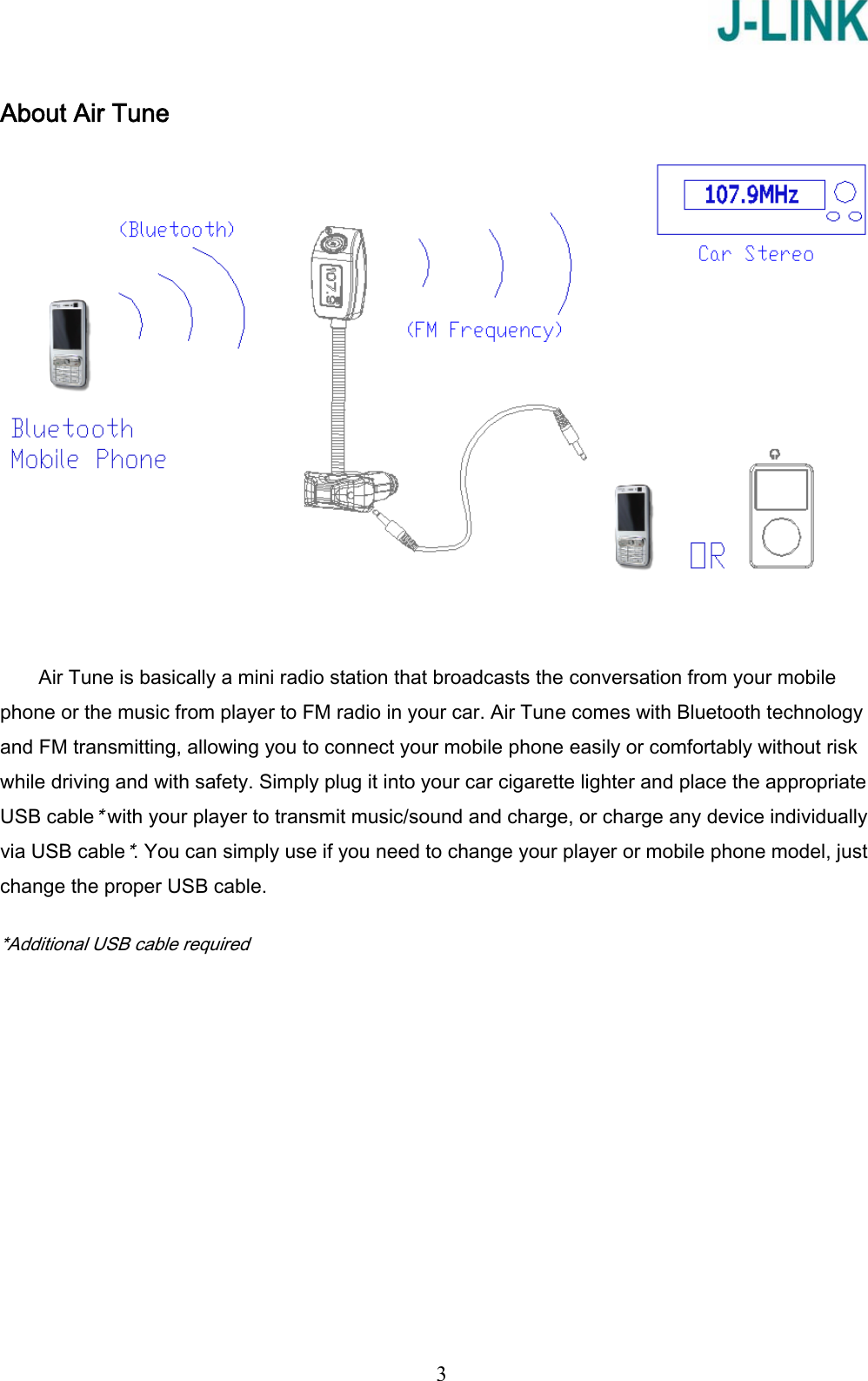   3 About Air Tune   Air Tune is basically a mini radio station that broadcasts the conversation from your mobile phone or the music from player to FM radio in your car. Air Tune comes with Bluetooth technology and FM transmitting, allowing you to connect your mobile phone easily or comfortably without risk while driving and with safety. Simply plug it into your car cigarette lighter and place the appropriate USB cable* with your player to transmit music/sound and charge, or charge any device individually via USB cable*. You can simply use if you need to change your player or mobile phone model, just change the proper USB cable.  *Additional USB cable required 