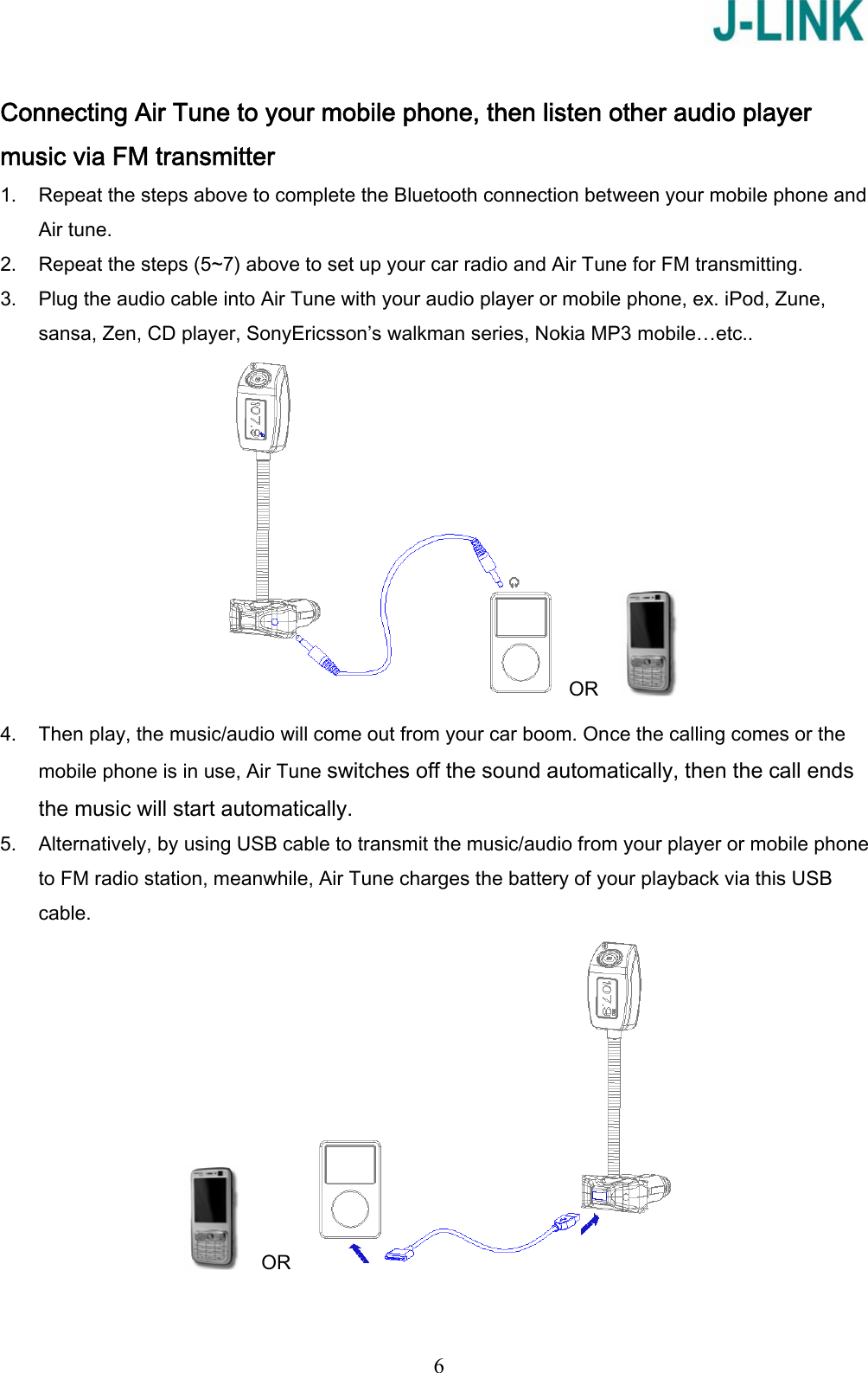   6 Connecting Air Tune to your mobile phone, then listen other audio player music via FM transmitter 1. Repeat the steps above to complete the Bluetooth connection between your mobile phone and Air tune. 2. Repeat the steps (5~7) above to set up your car radio and Air Tune for FM transmitting. 3. Plug the audio cable into Air Tune with your audio player or mobile phone, ex. iPod, Zune, sansa, Zen, CD player, SonyEricsson’s walkman series, Nokia MP3 mobile…etc.. OR      4. Then play, the music/audio will come out from your car boom. Once the calling comes or the mobile phone is in use, Air Tune switches off the sound automatically, then the call ends the music will start automatically. 5. Alternatively, by using USB cable to transmit the music/audio from your player or mobile phone to FM radio station, meanwhile, Air Tune charges the battery of your playback via this USB cable.     OR   