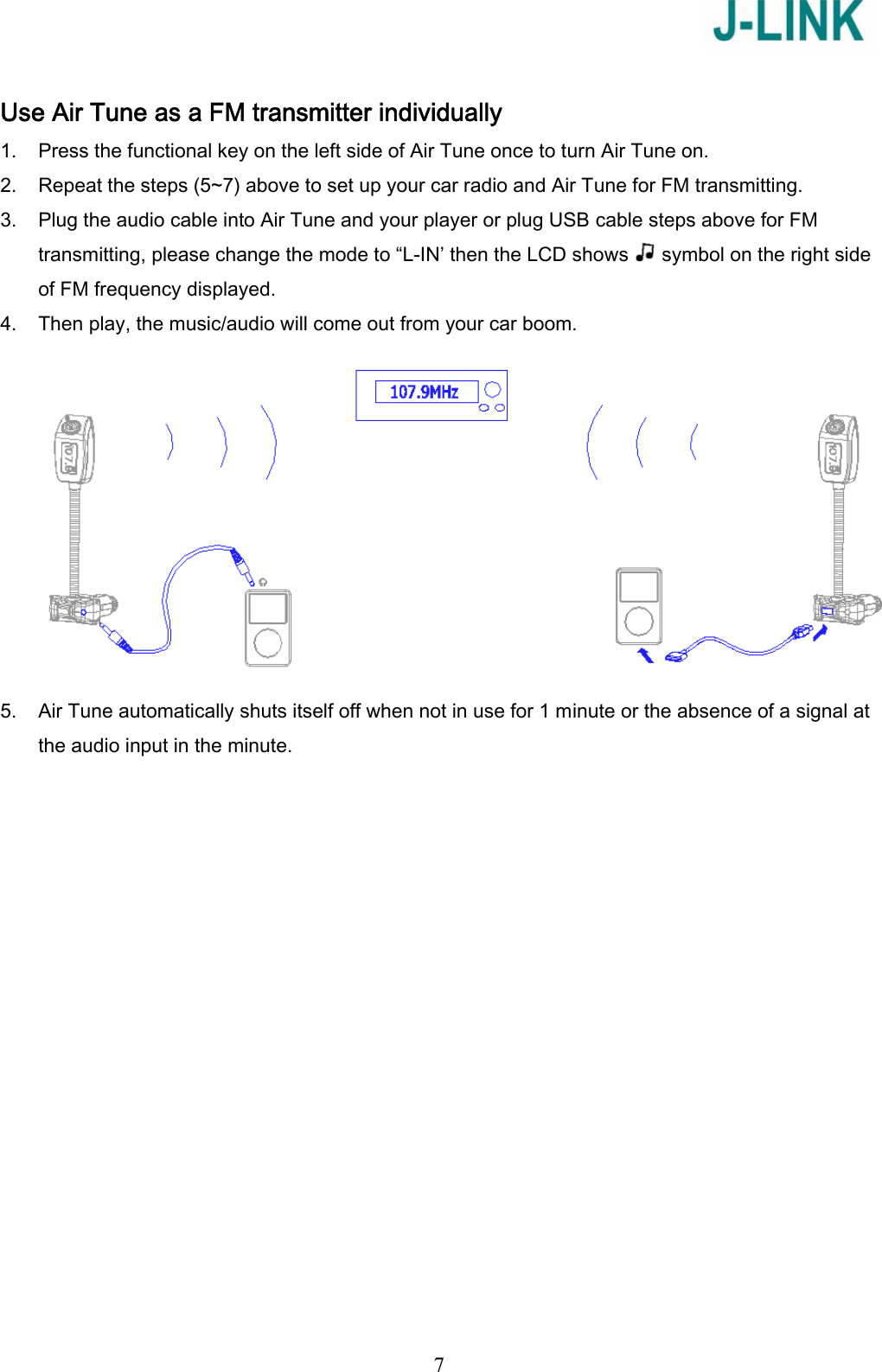   7 Use Air Tune as a FM transmitter individually 1. Press the functional key on the left side of Air Tune once to turn Air Tune on. 2. Repeat the steps (5~7) above to set up your car radio and Air Tune for FM transmitting. 3. Plug the audio cable into Air Tune and your player or plug USB cable steps above for FM transmitting, please change the mode to “L-IN’ then the LCD shows   symbol on the right side of FM frequency displayed. 4. Then play, the music/audio will come out from your car boom.  5. Air Tune automatically shuts itself off when not in use for 1 minute or the absence of a signal at the audio input in the minute. 