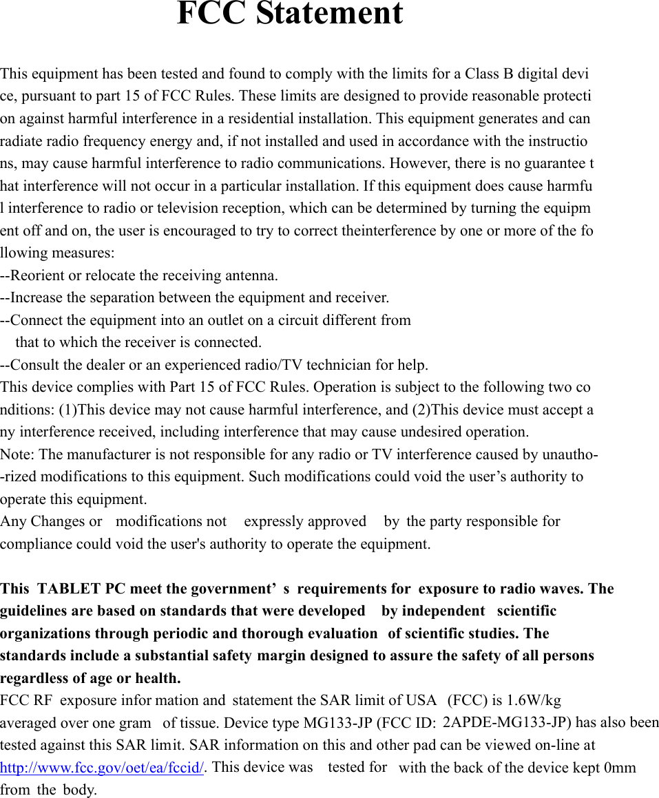     FCC Statement  This equipment has been tested and found to comply with the limits for a Class B digital device, pursuant to part 15 of FCC Rules. These limits are designed to provide reasonable protection against harmful interference in a residential installation. This equipment generates and can radiate radio frequency energy and, if not installed and used in accordance with the instructions, may cause harmful interference to radio communications. However, there is no guarantee that interference will not occur in a particular installation. If this equipment does cause harmful interference to radio or television reception, which can be determined by turning the equipment off and on, the user is encouraged to try to correct theinterference by one or more of the following measures:  --Reorient or relocate the receiving antenna.   --Increase the separation between the equipment and receiver.   --Connect the equipment into an outlet on a circuit different from  that to which the receiver is connected.  --Consult the dealer or an experienced radio/TV technician for help.  This device complies with Part 15 of FCC Rules. Operation is subject to the following two conditions: (1)This device may not cause harmful interference, and (2)This device must accept any interference received, including interference that may cause undesired operation.  Note: The manufacturer is not responsible for any radio or TV interference caused by unautho--rized modifications to this equipment. Such modifications could void the user&rsquo;s authority tooperate this equipment.  Any Changes or modifications not  expressly approved  by the party responsible for compliance could void the user's authority to operate the equipment.  This TABLET PC meet the government&rsquo; s requirements for  exposure to radio waves. The  guidelines are based on standards that were developed  by independent scientific organizations through periodic and thorough evaluation  of scientific studies. The standards include a substantial safety margin designed to assure the safety of all persons regardless of age or health. FCC RF exposure infor mation and statement the SAR limit of USA  (FCC) is 1.6W/kg averaged over one gram  of tissue. Device type MG133-JP (FCC ID:  2APDE-MG133-JP) has also been  tested against this SAR limit. SAR information on this and other pad can be viewed on-line at http://www.fcc.gov/oet/ea/fccid/. This device was tested for  with the back of the device kept 0mm from the body.   