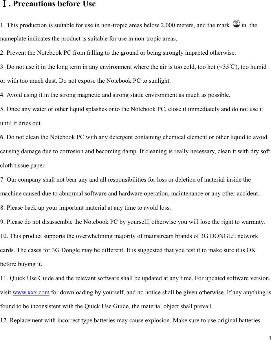  3          . ⅠPrecautions before Use 1. This production is suitable for use in non-tropic areas below 2,000 meters, and the mark   in  the nameplate indicates the product is suitable for use in non-tropic areas. 2. Prevent the Notebook PC from falling to the ground or being strongly impacted otherwise. 3. Do not use it in the long term in any environment where the air is too cold, too hot (<35℃), too humid or with too much dust. Do not expose the Notebook PC to sunlight.   4. Avoid using it in the strong magnetic and strong static environment as much as possible. 5. Once any water or other liquid splashes onto the Notebook PC, close it immediately and do not use it until it dries out. 6. Do not clean the Notebook PC with any detergent containing chemical element or other liquid to avoid causing damage due to corrosion and becoming damp. If cleaning is really necessary, clean it with dry soft cloth tissue paper. 7. Our company shall not bear any and all responsibilities for loss or deletion of material inside the machine caused due to abnormal software and hardware operation, maintenance or any other accident. 8. Please back up your important material at any time to avoid loss. 9. Please do not disassemble the Notebook PC by yourself; otherwise you will lose the right to warranty. 10. This product supports the overwhelming majority of mainstream brands of 3G DONGLE network cards. The cases for 3G Dongle may be different. It is suggested that you test it to make sure it is OK before buying it.   11. Quick Use Guide and the relevant software shall be updated at any time. For updated software version, visit www.xxx.com for downloading by yourself, and no notice shall be given otherwise. If any anything is found to be inconsistent with the Quick Use Guide, the material object shall prevail. 12. Replacement with incorrect type batteries may cause explosion. Make sure to use original batteries. 