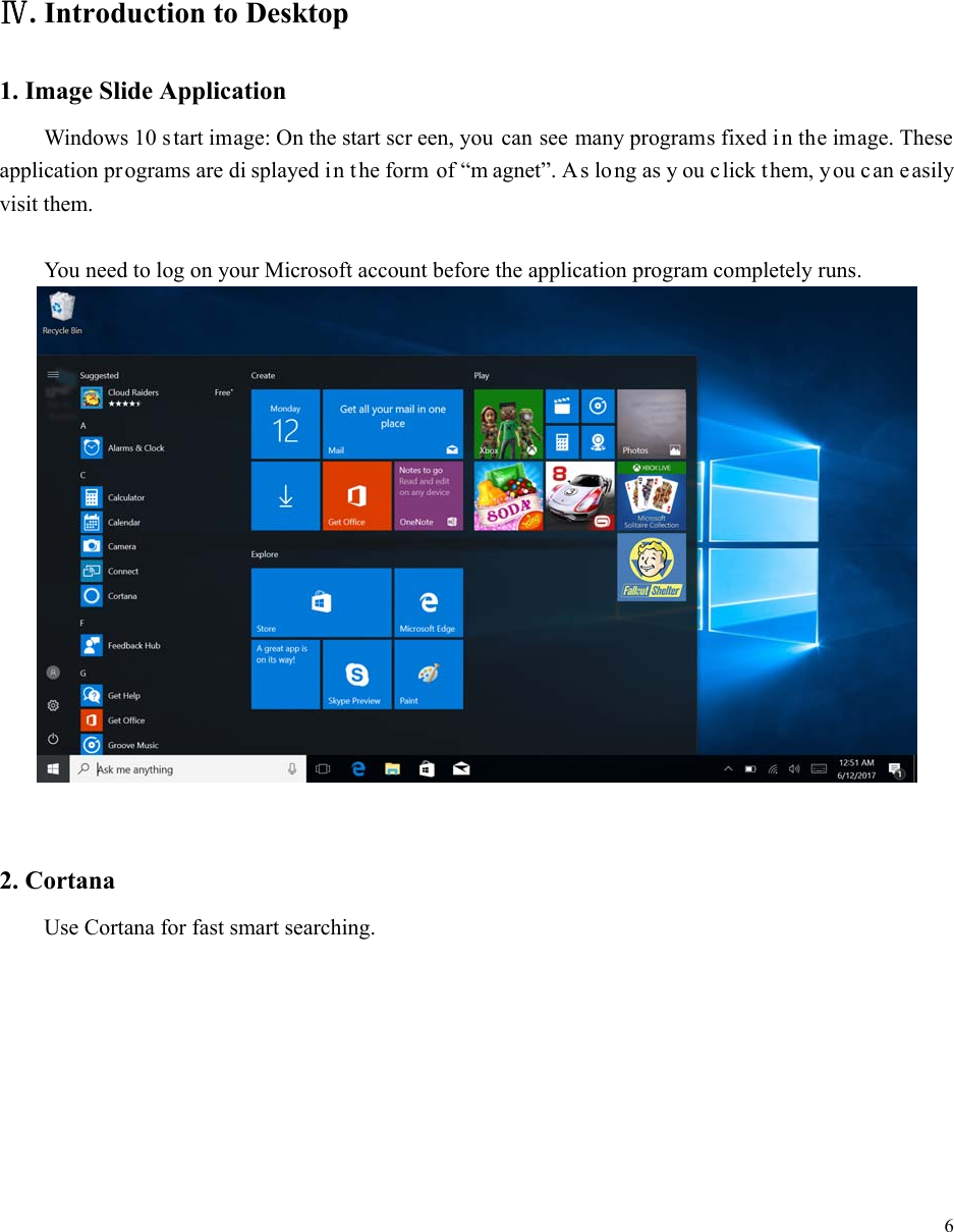  6         Ⅳ. Introduction to Desktop 1. Image Slide Application Windows 10 s tart image: On the start scr een, you can see many programs fixed i n the image. These application programs are di splayed i n the form of &ldquo;m agnet&rdquo;. As long as y ou click them, you c an easily visit them.  You need to log on your Microsoft account before the application program completely runs.    2. Cortana Use Cortana for fast smart searching. 