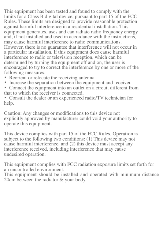    This equipment has been tested and found to comply with the limits for a Class B digital device, pursuant to part 15 of the FCC Rules. These limits are designed to provide reasonable protection against harmful interference in a residential installation. This equipment generates, uses and can radiate radio frequency energy and, if not installed and used in accordance with the instructions, may cause harmful interference to radio communications. However, there is no guarantee that interference will not occur in a particular installation. If this equipment does cause harmful interference to radio or television reception, which can be determined by turning the equipment off and on, the user is encouraged to try to correct the interference by one or more of the following measures: &bull;  Reorient or relocate the receiving antenna. &bull;  Increase the separation between the equipment and receiver. &bull;  Connect the equipment into an outlet on a circuit different from that to which the receiver is connected. &bull;  Consult the dealer or an experienced radio/TV technician for help.  Caution: Any changes or modiﬁcations to this device not explicitly approved by manufacturer could void your authority to operate this equipment.  This device complies with part 15 of the FCC Rules. Operation is subject to the following two conditions: (1) This device may not cause harmful interference, and (2) this device must accept any interference received, including interference that may cause undesired operation.  This equipment complies with FCC radiation exposure limits set forth for an uncontrolled environment. This equipment  should be  installed  and  operated with minimum distance 20cm between the radiator &amp; your body.    