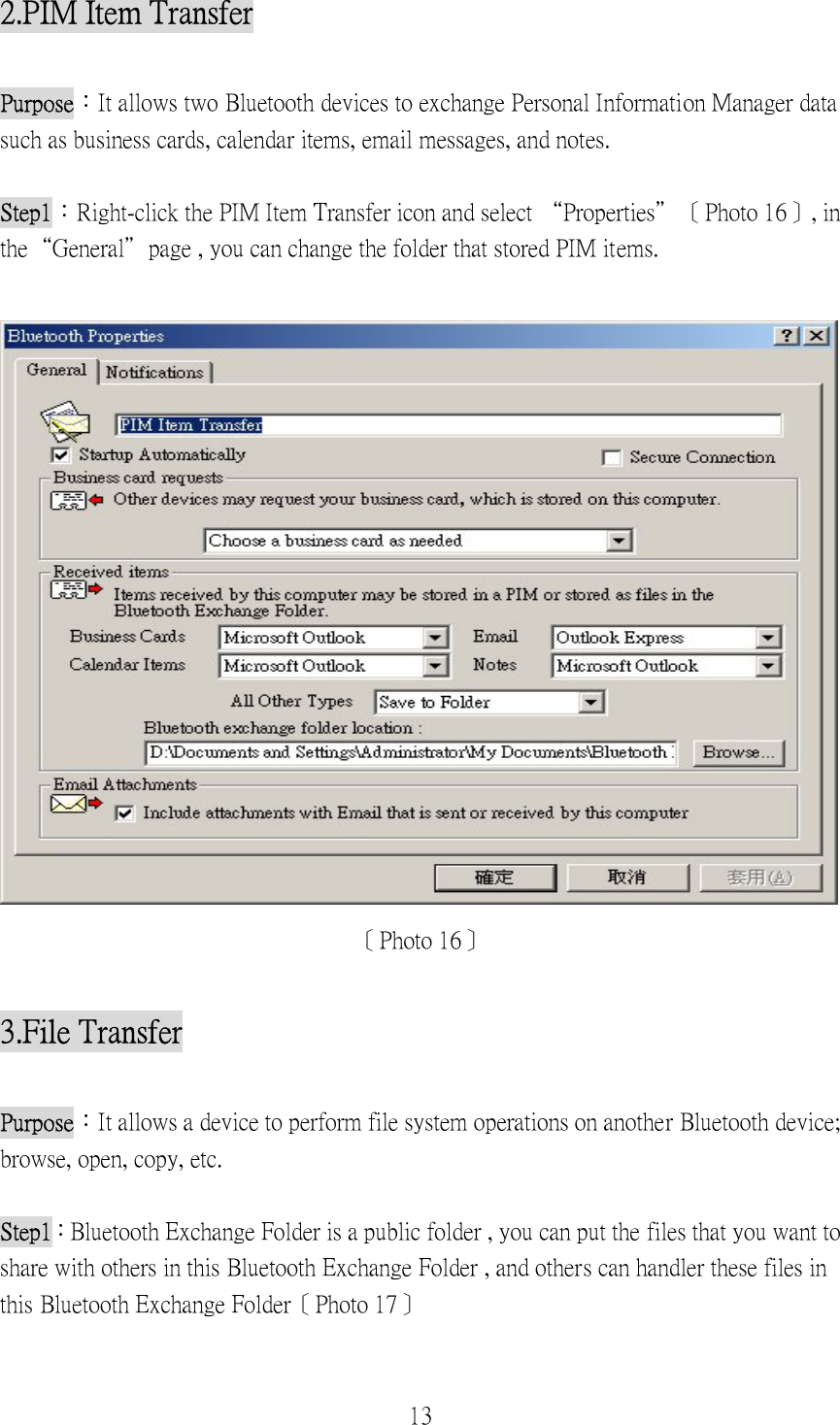 13 2.PIM Item Transfer  Purpose：It allows two Bluetooth devices to exchange Personal Information Manager data such as business cards, calendar items, email messages, and notes.  Step1：Right-click the PIM Item Transfer icon and select “Properties”〔Photo 16〕, in the“General”page , you can change the folder that stored PIM items.   〔Photo 16〕  3.File Transfer  Purpose：It allows a device to perform file system operations on another Bluetooth device; browse, open, copy, etc.  Step1：Bluetooth Exchange Folder is a public folder , you can put the files that you want to share with others in this Bluetooth Exchange Folder , and others can handler these files in this Bluetooth Exchange Folder〔Photo 17〕 