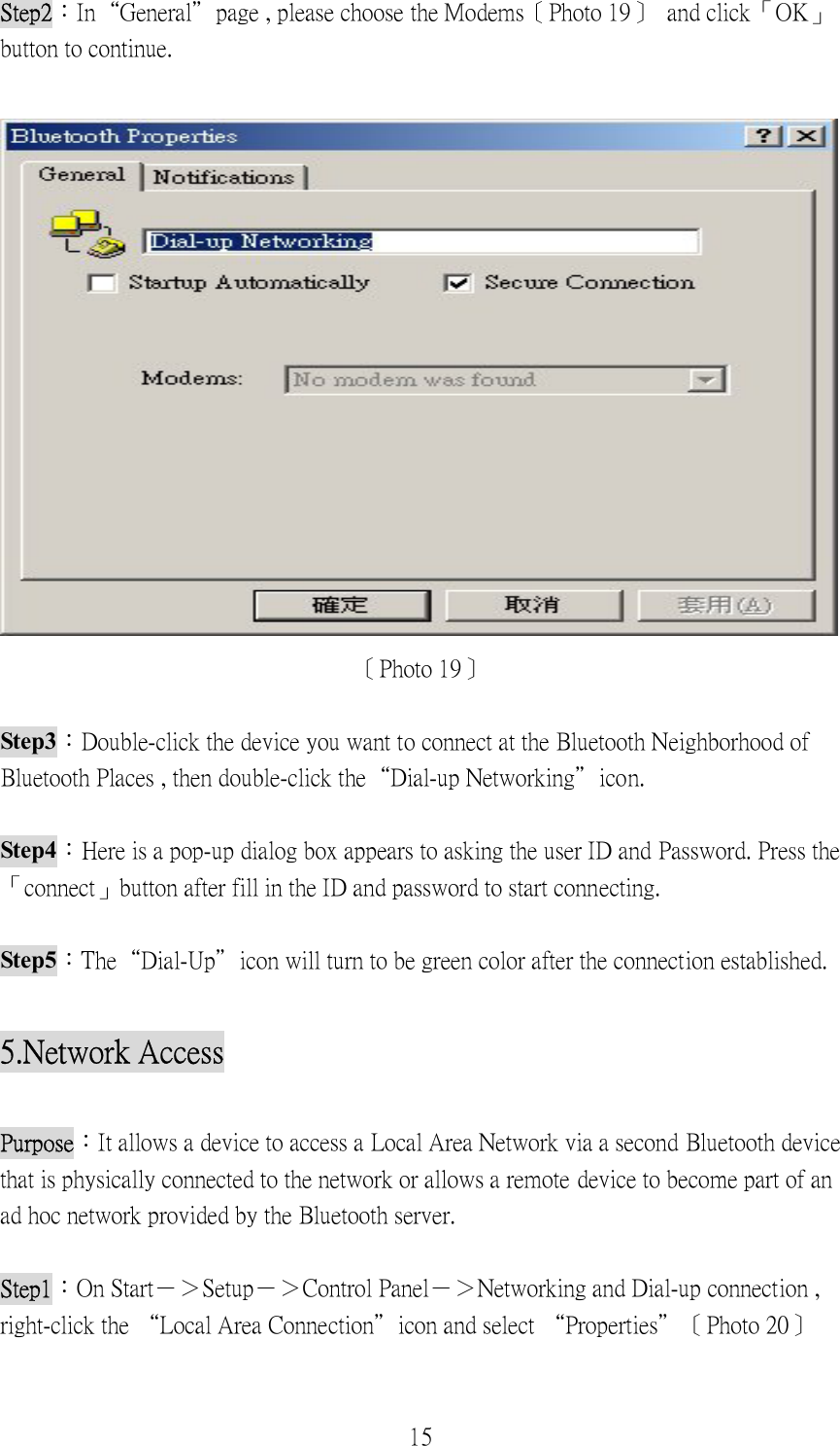 15 Step2：In“General”page , please choose the Modems〔Photo 19〕  and click「OK」button to continue.   〔Photo 19〕  Step3：Double-click the device you want to connect at the Bluetooth Neighborhood of Bluetooth Places , then double-click the“Dial-up Networking”icon.  Step4：Here is a pop-up dialog box appears to asking the user ID and Password. Press the 「connect」button after fill in the ID and password to start connecting.    Step5：The“Dial-Up”icon will turn to be green color after the connection established.    5.Network Access  Purpose：It allows a device to access a Local Area Network via a second Bluetooth device that is physically connected to the network or allows a remote device to become part of an ad hoc network provided by the Bluetooth server.  Step1：On Start－＞Setup－＞Control Panel－＞Networking and Dial-up connection , right-click the “Local Area Connection”icon and select “Properties”〔Photo 20〕 
