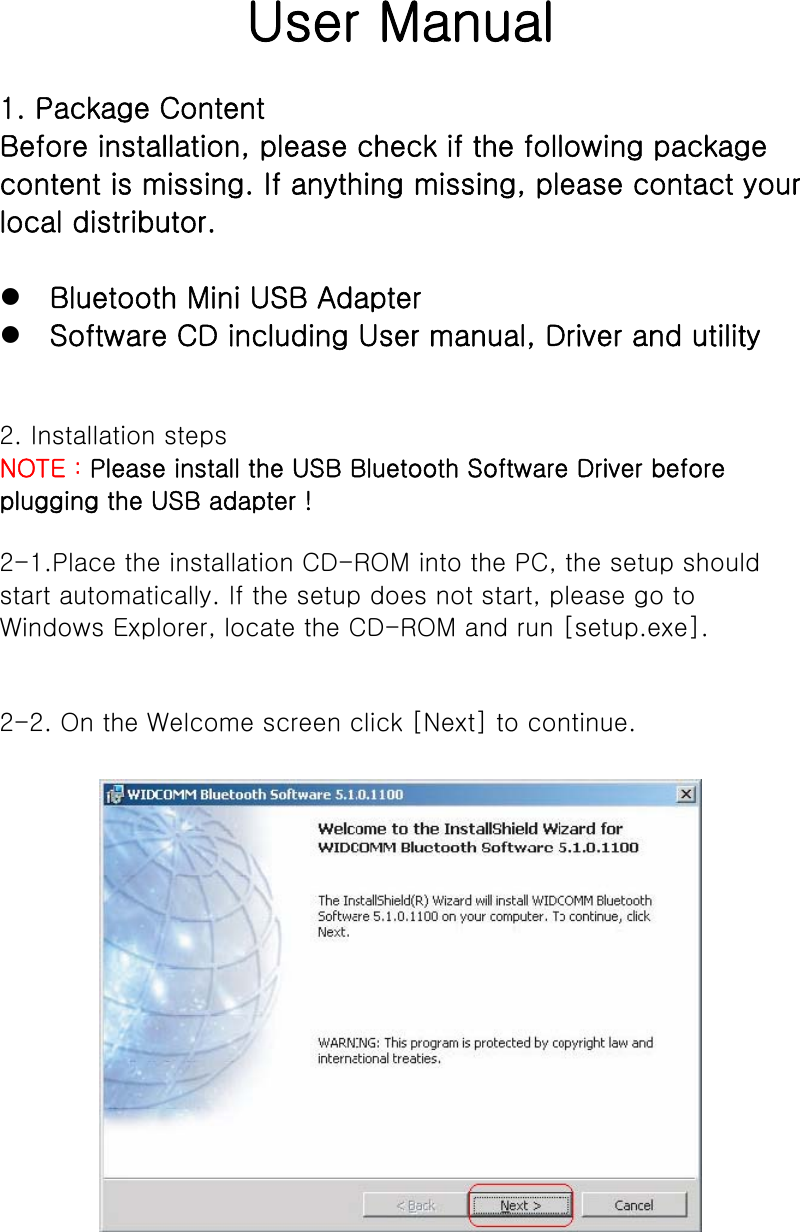   User Manual    1. Package Content   Before installation, please check if the following package content is missing. If anything missing, please contact your local distributor.     z Bluetooth Mini USB Adapter   z Software CD including User manual, Driver and utility     2. Installation steps   NOTE：Please install the USB Bluetooth Software Driver before plugging the USB adapter !   2-1.Place the installation CD-ROM into the PC, the setup should start automatically. If the setup does not start, please go to Windows Explorer, locate the CD-ROM and run [setup.exe].    2-2. On the Welcome screen click [Next] to continue.         