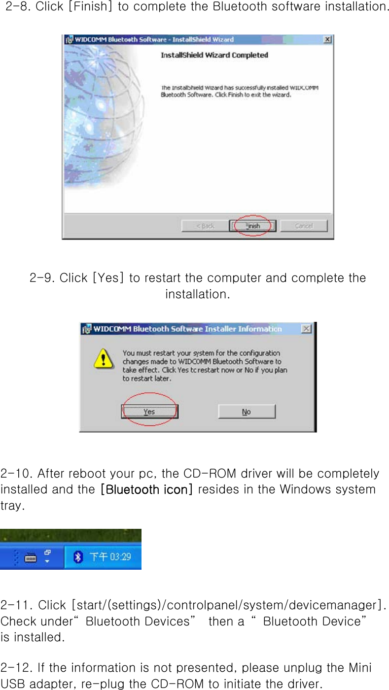   2-8. Click [Finish] to complete the Bluetooth software installation.    2-9. Click [Yes] to restart the computer and complete the installation.      2-10. After reboot your pc, the CD-ROM driver will be completely installed and the [Bluetooth icon] resides in the Windows system tray.   2-11. Click [start/(settings)/controlpanel/system/devicemanager]. Check under“ Bluetooth Devices”   then a  “ Bluetooth Device”  is installed.   2-12. If the information is not presented, please unplug the Mini USB adapter, re-plug the CD-ROM to initiate the driver.   