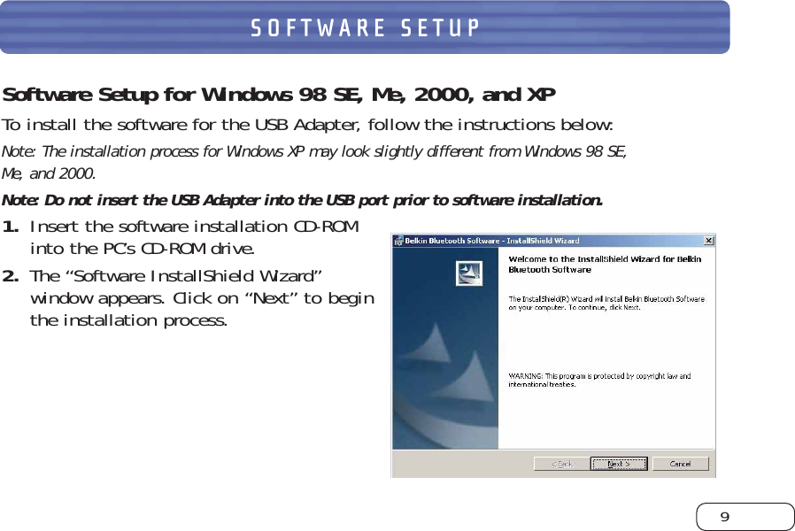 9SOFTWARE SETUPSoftware Setup for Windows 98 SE, Me, 2000, and XPTo install the software for the USB Adapter, follow the instructions below:Note: The installation process for Windows XP may look slightly different from Windows 98 SE, Me, and 2000. Note: Do not insert the USB Adapter into the USB port prior to software installation.1. Insert the software installation CD-ROMinto the PC’s CD-ROM drive.2. The “Software InstallShield Wizard”window appears. Click on “Next” to beginthe installation process.