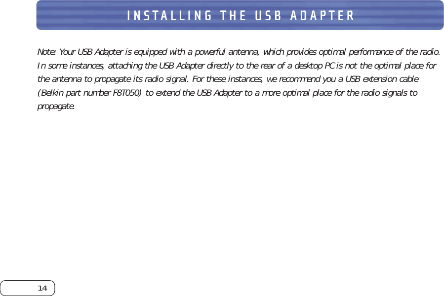 14INSTALLING THE USB ADAPTERNote: Your USB Adapter is equipped with a powerful antenna, which provides optimal performance of the radio.In some instances, attaching the USB Adapter directly to the rear of a desktop PC is not the optimal place forthe antenna to propagate its radio signal. For these instances, we recommend you a USB extension cable(Belkin part number F8T050) to extend the USB Adapter to a more optimal place for the radio signals topropagate.