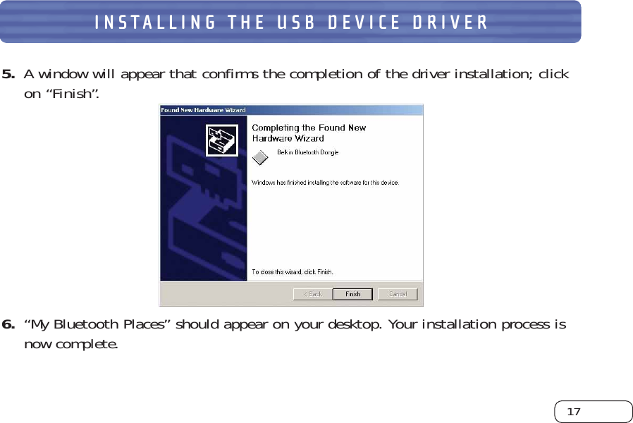 17INSTALLING THE USB DEVICE DRIVER5.  A window will appear that confirms the completion of the driver installation; click on “Finish”. 6. “My Bluetooth Places” should appear on your desktop. Your installation process is now complete. 