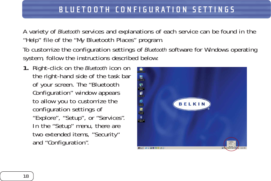 18BLUETOOTH CONFIGURATION SETTINGSA variety of Bluetoothservices and explanations of each service can be found in the“Help” file of the “My Bluetooth Places” program.To customize the configuration settings of Bluetoothsoftware for Windows operatingsystem, follow the instructions described below:  1. Right-click on the Bluetoothicon onthe right-hand side of the task barof your screen. The “BluetoothConfiguration” window appears to allow you to customize theconfiguration settings of“Explore”, “Setup”, or “Services”.In the “Setup” menu, there aretwo extended items, ”Security“and “Configuration”. 