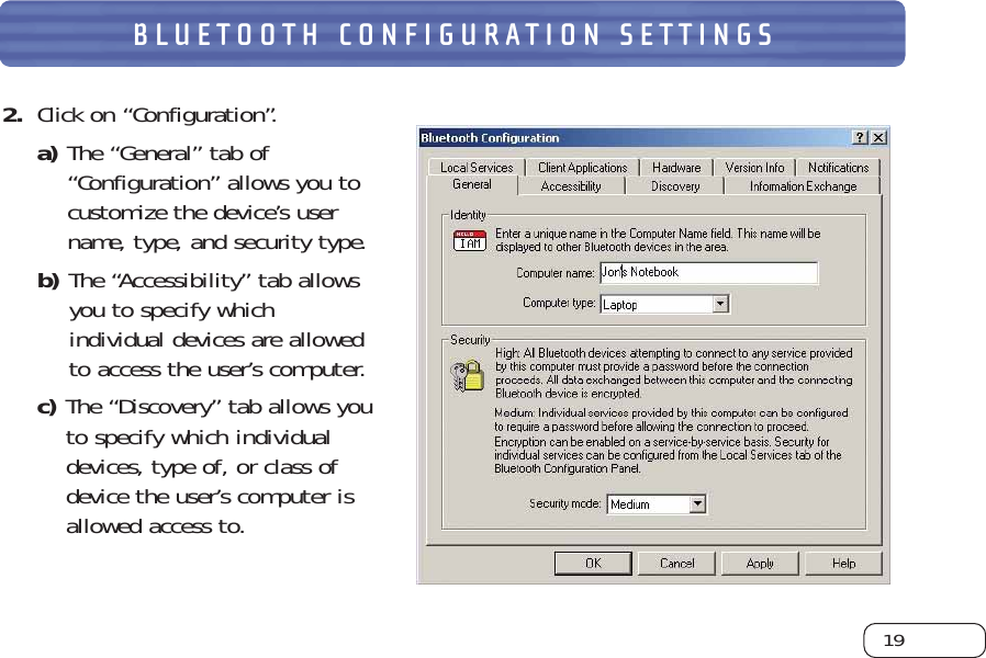 19BLUETOOTH CONFIGURATION SETTINGS2. Click on “Configuration”. a) The “General” tab of“Configuration” allows you tocustomize the device’s username, type, and security type. b) The “Accessibility” tab allowsyou to specify whichindividual devices are allowedto access the user’s computer. c) The “Discovery” tab allows youto specify which individualdevices, type of, or class ofdevice the user’s computer isallowed access to.