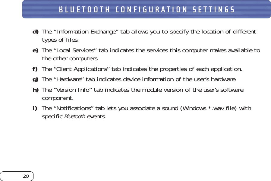 20BLUETOOTH CONFIGURATION SETTINGSd) The “Information Exchange” tab allows you to specify the location of differenttypes of files. e) The “Local Services” tab indicates the services this computer makes available tothe other computers. f) The “Client Applications” tab indicates the properties of each application. g) The “Hardware” tab indicates device information of the user’s hardware. h) The “Version Info” tab indicates the module version of the user’s softwarecomponent. i) The “Notifications” tab lets you associate a sound (Windows *.wav file) withspecific Bluetoothevents.