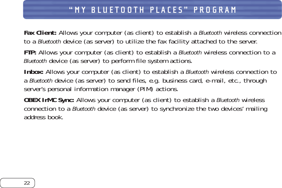 22“MY BLUETOOTH PLACES” PROGRAMFax Client: Allows your computer (as client) to establish a Bluetoothwireless connectionto a Bluetoothdevice (as server) to utilize the fax facility attached to the server. FTP: Allows your computer (as client) to establish a Bluetoothwireless connection to aBluetoothdevice (as server) to perform file system actions. Inbox: Allows your computer (as client) to establish a Bluetoothwireless connection toa Bluetoothdevice (as server) to send files, e.g. business card, e-mail, etc., throughserver’s personal information manager (PIM) actions. OBEX IrMC Sync: Allows your computer (as client) to establish a Bluetoothwirelessconnection to a Bluetoothdevice (as server) to synchronize the two devices’ mailingaddress book. 