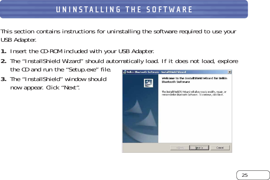 25UNINSTALLING THE SOFTWAREThis section contains instructions for uninstalling the software required to use yourUSB Adapter.1. Insert the CD-ROM included with your USB Adapter.2. The “InstallShield Wizard” should automatically load. If it does not load, explorethe CD and run the “Setup.exe” file.3. The “InstallShield” window shouldnow appear. Click “Next”.