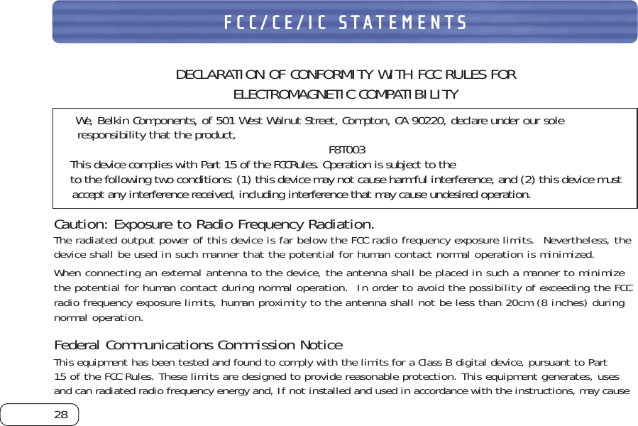 28FCC/CE/IC STATEMENTSDECLARATION OF CONFORMITY WITH FCC RULES FOR ELECTROMAGNETIC COMPATIBILITYWe, Belkin Components, of 501 West Walnut Street, Compton, CA 90220, declare under our soleresponsibility that the product, F8T003This device complies with Part 15 of the FCCRules. Operation is subject to theto the following two conditions: (1) this device may not cause harmful interference, and (2) this device mustaccept any interference received, including interference that may cause undesired operation.Caution: Exposure to Radio Frequency Radiation.The radiated output power of this device is far below the FCC radio frequency exposure limits.  Nevertheless, thedevice shall be used in such manner that the potential for human contact normal operation is minimized.When connecting an external antenna to the device, the antenna shall be placed in such a manner to minimizethe potential for human contact during normal operation.  In order to avoid the possibility of exceeding the FCCradio frequency exposure limits, human proximity to the antenna shall not be less than 20cm (8 inches) duringnormal operation.Federal Communications Commission NoticeThis equipment has been tested and found to comply with the limits for a Class B digital device, pursuant to Part15 of the FCC Rules. These limits are designed to provide reasonable protection. This equipment generates, usesand can radiated radio frequency energy and, If not installed and used in accordance with the instructions, may cause