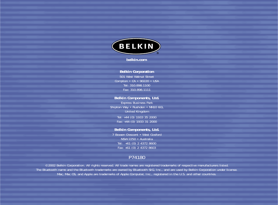 Belkin Corporation501 West Walnut StreetCompton • CA • 90220 • USATel: 310.898.1100Fax: 310.898.1111Belkin Components, Ltd.Express Business ParkShipton Way • Rushden • NN10 6GLUnited KingdomTel: +44 (0) 1933 35 2000Fax: +44 (0) 1933 31 2000Belkin Components, Ltd.7 Bowen Crescent • West GosfordNSW 2250 • AustraliaTel:  +61 (0) 2 4372 8600Fax: +61 (0) 2 4372 8603P74180© 2002 Belkin Corporation. All rights reserved. All trade names are registered trademarks of respective manufacturers listed. The Bluetooth name and the Bluetooth trademarks are owned by Bluetooth SIG, Inc., and are used by Belkin Corporation under license. Mac, Mac OS, and Apple are trademarks of Apple Computer, Inc., registered in the U.S. and other countries.belkin.com