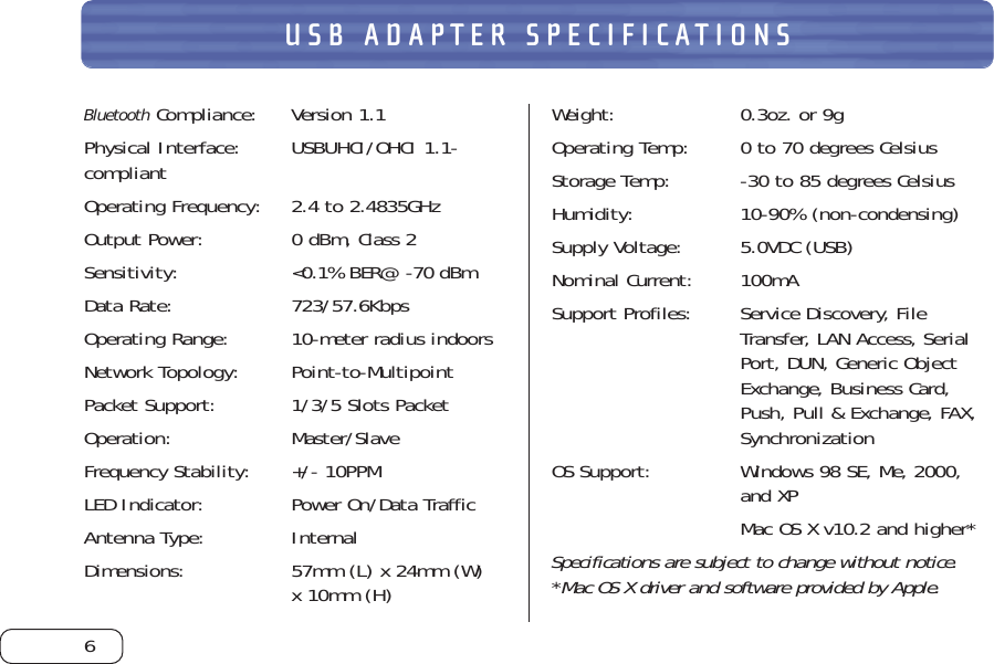6USB ADAPTER SPECIFICATIONSBluetoothCompliance: Version 1.1Physical Interface:  USBUHCI/OHCI 1.1-compliantOperating Frequency: 2.4 to 2.4835GHzOutput Power: 0 dBm, Class 2 Sensitivity: &lt;0.1% BER@ -70 dBmData Rate:  723/57.6KbpsOperating Range: 10-meter radius indoorsNetwork Topology: Point-to-MultipointPacket Support: 1/3/5 Slots PacketOperation: Master/SlaveFrequency Stability: +/- 10PPMLED Indicator: Power On/Data TrafficAntenna Type: InternalDimensions: 57mm (L) x 24mm (W) x 10mm (H)Weight: 0.3oz. or 9gOperating Temp: 0 to 70 degrees CelsiusStorage Temp: -30 to 85 degrees CelsiusHumidity: 10-90% (non-condensing)Supply Voltage:  5.0VDC (USB)Nominal Current: 100mASupport Profiles: Service Discovery, FileTransfer, LAN Access, SerialPort, DUN, Generic ObjectExchange, Business Card,Push, Pull &amp; Exchange, FAX,SynchronizationOS Support: Windows 98 SE, Me, 2000, and XPMac OS X v10.2 and higher*Specifications are subject to change without notice.*Mac OS X driver and software provided by Apple.