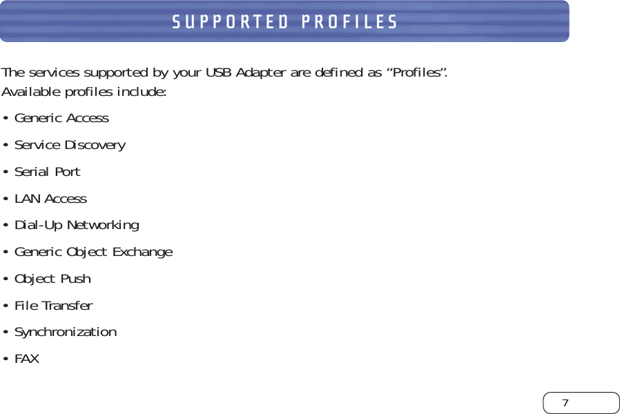 7SUPPORTED PROFILESThe services supported by your USB Adapter are defined as “Profiles”. Available profiles include:•Generic Access•Service Discovery•Serial Port•LAN Access•Dial-Up Networking•Generic Object Exchange•Object Push•File Transfer•Synchronization•FAX
