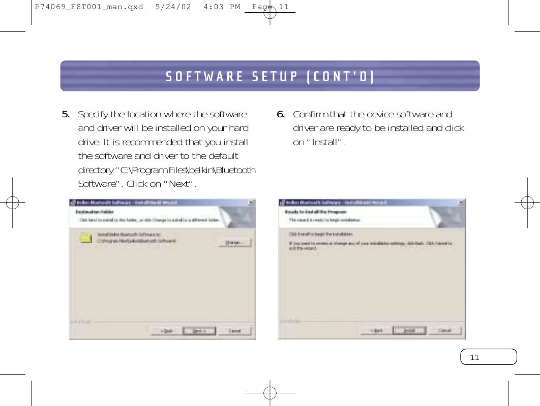 11SOFTWARE SETUP (CONT’D)5. Specify the location where the softwareand driver will be installed on your harddrive. It is recommended that you installthe software and driver to the defaultdirectory “C:\Program Files\belkin\BluetoothSoftware”.Click on “Next”.6. Confirm that the device software and driver are ready to be installed and click on “Install”.P74069_F8T001_man.qxd  5/24/02  4:03 PM  Page 11