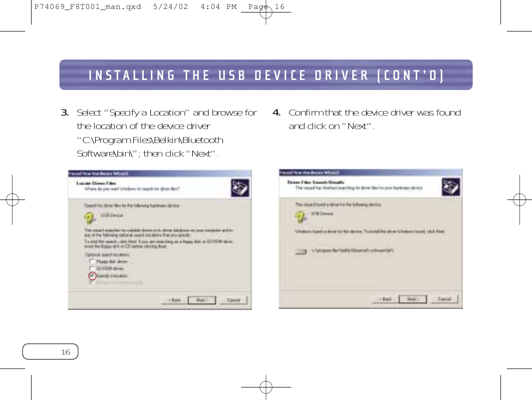 16INSTALLING THE USB DEVICE DRIVER (CONT’D)3. Select “Specify a Location” and browse forthe location of the device driver“C:\Program Files\Belkin\BluetoothSoftware\bin\”;then click “Next”.4. Confirm that the device driver was foundand click on “Next”.P74069_F8T001_man.qxd  5/24/02  4:04 PM  Page 16