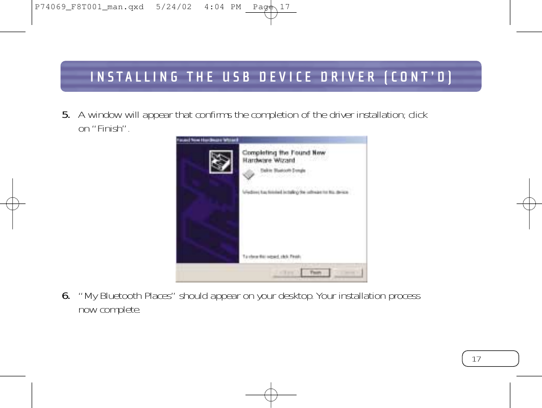 17INSTALLING THE USB DEVICE DRIVER (CONT’D)5. A window will appear that confirms the completion of the driver installation; click on “Finish”.6. “My Bluetooth Places” should appear on your desktop.Your installation process now complete.P74069_F8T001_man.qxd  5/24/02  4:04 PM  Page 17