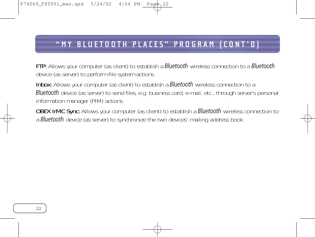 22“MY BLUETOOTH PLACES” PROGRAM (CONT’D)FTP:Allows your computer (as client) to establish a Bluetoothwireless connection to a Bluetoothdevice (as server) to perform file system actions.Inbox:Allows your computer (as client) to establish a Bluetoothwireless connection to aBluetoothdevice (as server) to send files, e.g. business card, e-mail, etc., through server’s personalinformation manager (PIM) actions.OBEX IrMC Sync:Allows your computer (as client) to establish a Bluetoothwireless connection toa Bluetoothdevice (as server) to synchronize the two devices’ mailing address book.P74069_F8T001_man.qxd  5/24/02  4:04 PM  Page 22