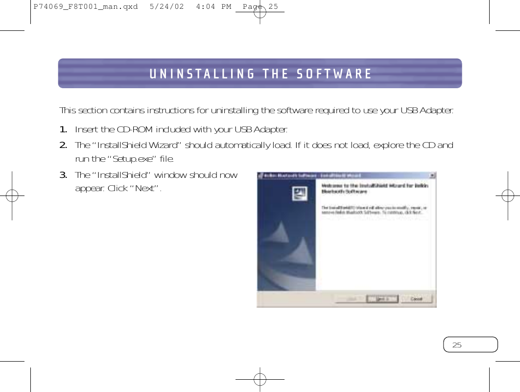 25UNINSTALLING THE SOFTWAREThis section contains instructions for uninstalling the software required to use your USB Adapter.1. Insert the CD-ROM included with your USB Adapter.2. The “InstallShield Wizard” should automatically load.If it does not load, explore the CD andrun the “Setup.exe” file.3. The “InstallShield” window should nowappear. Click “Next”.P74069_F8T001_man.qxd  5/24/02  4:04 PM  Page 25