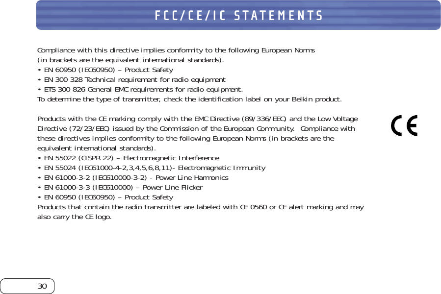 30FCC/CE/IC STATEMENTSCompliance with this directive implies conformity to the following European Norms (in brackets are the equivalent international standards).  • EN 60950 (IEC60950) – Product Safety• EN 300 328 Technical requirement for radio equipment• ETS 300 826 General EMC requirements for radio equipment.To determine the type of transmitter, check the identification label on your Belkin product.Products with the CE marking comply with the EMC Directive (89/336/EEC) and the Low VoltageDirective (72/23/EEC) issued by the Commission of the European Community.  Compliance withthese directives implies conformity to the following European Norms (in brackets are theequivalent international standards).• EN 55022 (CISPR 22) – Electromagnetic Interference• EN 55024 (IEC61000-4-2,3,4,5,6,8,11)- Electromagnetic Immunity• EN 61000-3-2 (IEC610000-3-2) - Power Line Harmonics• EN 61000-3-3 (IEC610000) – Power Line Flicker• EN 60950 (IEC60950) – Product SafetyProducts that contain the radio transmitter are labeled with CE 0560 or CE alert marking and mayalso carry the CE logo.