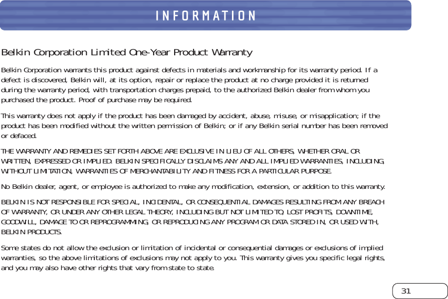 31INFORMATIONBelkin Corporation Limited One-Year Product WarrantyBelkin Corporation warrants this product against defects in materials and workmanship for its warranty period. If adefect is discovered, Belkin will, at its option, repair or replace the product at no charge provided it is returnedduring the warranty period, with transportation charges prepaid, to the authorized Belkin dealer from whom youpurchased the product. Proof of purchase may be required. This warranty does not apply if the product has been damaged by accident, abuse, misuse, or misapplication; if theproduct has been modified without the written permission of Belkin; or if any Belkin serial number has been removedor defaced.THE WARRANTY AND REMEDIES SET FORTH ABOVE ARE EXCLUSIVE IN LIEU OF ALL OTHERS, WHETHER ORAL ORWRITTEN, EXPRESSED OR IMPLIED. BELKIN SPECIFICALLY DISCLAIMS ANY AND ALL IMPLIED WARRANTIES, INCLUDING,WITHOUT LIMITATION, WARRANTIES OF MERCHANTABILITY AND FITNESS FOR A PARTICULAR PURPOSE.No Belkin dealer, agent, or employee is authorized to make any modification, extension, or addition to this warranty.BELKIN IS NOT RESPONSIBLE FOR SPECIAL, INCIDENTAL, OR CONSEQUENTIAL DAMAGES RESULTING FROM ANY BREACH OF WARRANTY, OR UNDER ANY OTHER LEGAL THEORY, INCLUDING BUT NOT LIMITED TO, LOST PROFITS, DOWNTIME,GOODWILL, DAMAGE TO OR REPROGRAMMING, OR REPRODUCING ANY PROGRAM OR DATA STORED IN, OR USED WITH,BELKIN PRODUCTS.Some states do not allow the exclusion or limitation of incidental or consequential damages or exclusions of impliedwarranties, so the above limitations of exclusions may not apply to you. This warranty gives you specific legal rights,and you may also have other rights that vary from state to state.