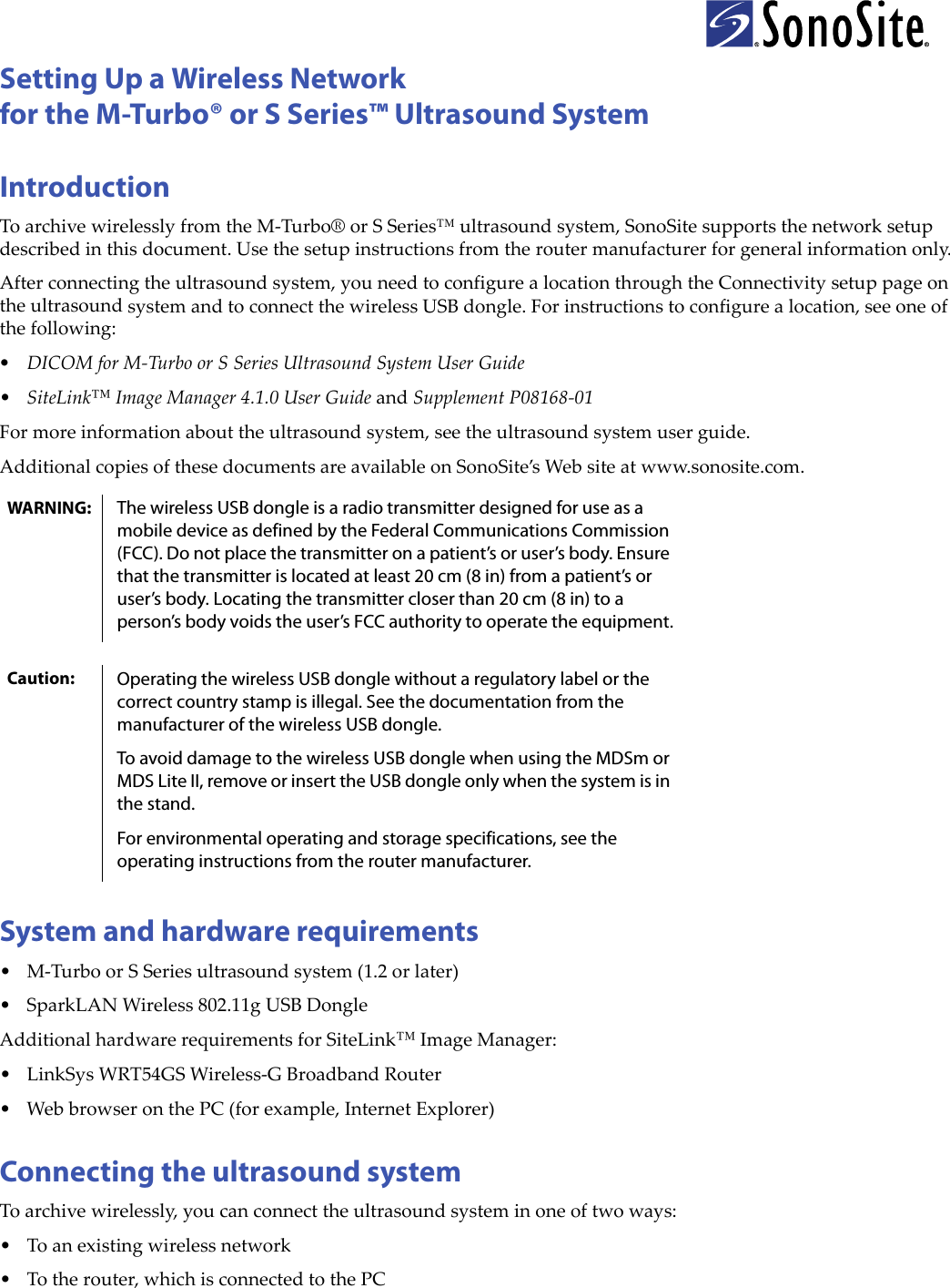 Setting Up a Wireless Networkfor the M-Turbo® or S Series™ Ultrasound SystemIntroductionToarchivewirelesslyfromtheM‐Turbo®orSSeries™ultrasoundsystem,SonoSitesupportsthenetworksetupdescribedinthisdocument.Usethesetupinstructionsfromtheroutermanufacturerforgeneralinformationonly.Afterconnectingtheultrasoundsystem,youneedtoconfigurealocationthroughtheConnectivitysetuppageontheultrasoundsystemandtoconnectthewirelessUSBdongle.Forinstructionstoconfigurealocation,seeoneofthefollowing:•DICOMforM‐TurboorSSeriesUltrasoundSystemUserGuide•SiteLink™ImageManager4.1.0UserGuideandSupplementP08168‐01Formoreinformationabouttheultrasoundsystem,seetheultrasoundsystemuserguide.AdditionalcopiesofthesedocumentsareavailableonSonoSite’sWebsiteatwww.sonosite.com.System and hardware requirements•M‐TurboorSSeriesultrasoundsystem(1.2orlater)•SparkLANWireless802.11gUSBDongleAdditionalhardwarerequirementsforSiteLink™ImageManager:• LinkSysWRT54GSWireless‐GBroadbandRouter•WebbrowseronthePC(forexample,InternetExplorer)Connecting the ultrasound systemToarchivewirelessly,youcanconnecttheultrasoundsysteminoneoftwoways:•Toanexistingwirelessnetwork•Totherouter,whichisconnectedtothePCWARNING: The wireless USB dongle is a radio transmitter designed for use as a mobile device as defined by the Federal Communications Commission (FCC). Do not place the transmitter on a patient’s or user’s body. Ensure that the transmitter is located at least 20 cm (8 in) from a patient’s or user’s body. Locating the transmitter closer than 20 cm (8 in) to a person’s body voids the user’s FCC authority to operate the equipment.Caution: Operating the wireless USB dongle without a regulatory label or the correct country stamp is illegal. See the documentation from the manufacturer of the wireless USB dongle.To avoid damage to the wireless USB dongle when using the MDSm or MDS Lite II, remove or insert the USB dongle only when the system is in the stand. For environmental operating and storage specifications, see the operating instructions from the router manufacturer.