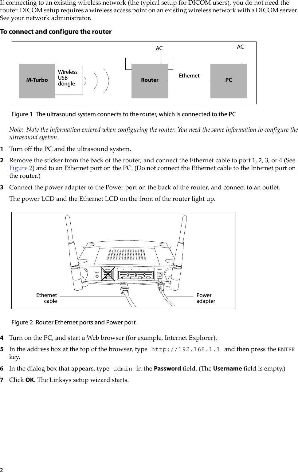 2Ifconnectingtoanexistingwirelessnetwork(thetypicalsetupforDICOMusers),youdonotneedtherouter.DICOMsetuprequiresawirelessaccesspointonanexistingwirelessnetworkwithaDICOMserver.Seeyournetworkadministrator.To connect and configure the routerFigure 1 The ultrasound system connects to the router, which is connected to the PCNote: Notetheinformationenteredwhenconfiguringtherouter.Youneedthesameinformationtoconfiguretheultrasoundsystem.1TurnoffthePCandtheultrasoundsystem.2Removethestickerfromthebackoftherouter,andconnecttheEthernetcabletoport1,2,3,or4(SeeFigure 2)andtoanEthernetportonthePC.(DonotconnecttheEthernetcabletotheInternetportontherouter.)3ConnectthepoweradaptertothePowerportonthebackoftherouter,andconnecttoanoutlet.ThepowerLCDandtheEthernetLCDonthefrontoftherouterlightup.Figure 2 Router Ethernet ports and Power port4TurnonthePC,andstartaWebbrowser(forexample,InternetExplorer).5Intheaddressboxatthetopofthebrowser,type http://192.168.1.1 andthenpresstheENTERkey.6Inthedialogboxthatappears,type admin inthePasswordfield.(TheUsernamefieldisempty.)7ClickOK.TheLinksyssetupwizardstarts.PCEthernetACRouterACM-TurboWireless USB dongleResetInternet 1234 PowerPoweradapterEthernetcable