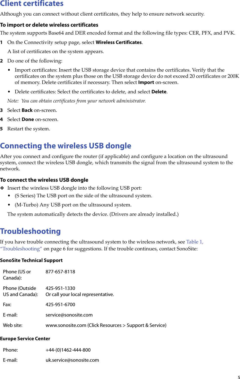 5Client certificatesAlthoughyoucanconnectwithoutclientcertificates,theyhelptoensurenetworksecurity.To import or delete wireless certificatesThesystemsupportsBase64andDERencodedformatandthefollowingfiletypes:CER,PFX,andPVK.1OntheConnectivitysetuppage,selectWireless Certificates.Alistofcertificatesonthesystemappears.2Dooneofthefollowing:•Importcertificates:InserttheUSBstoragedevicethatcontainsthecertificates.VerifythatthecertificatesonthesystemplusthoseontheUSBstoragedevicedonotexceed20certificatesor200Kofmemory.Deletecertificatesifnecessary.ThenselectImporton‐screen.• Deletecertificates:Selectthecertificatestodelete,andselectDelete.Note: Youcanobtaincertificatesfromyournetworkadministrator.3SelectBackon‐screen.4SelectDoneon‐screen.5Restartthesystem.Connecting the wireless USB dongleAfteryouconnectandconfiguretherouter(ifapplicable)andconfigurealocationontheultrasoundsystem,connectthewirelessUSBdongle,whichtransmitsthesignalfromtheultrasoundsystemtothenetwork.To connect the wireless USB dongleInsertthewirelessUSBdongleintothefollowingUSBport:•(SSeries)TheUSBportonthesideoftheultrasoundsystem.•(M‐Turbo)AnyUSBportontheultrasoundsystem.Thesystemautomaticallydetectsthedevice.(Driversarealreadyinstalled.)TroubleshootingIfyouhavetroubleconnectingtheultrasoundsystemtothewirelessnetwork,seeTable 1,“Troubleshooting”onpage 6forsuggestions.Ifthetroublecontinues,contactSonoSite:SonoSite Technical SupportPhone (US or Canada):877-657-8118Phone (Outside US and Canada):425-951-1330 Or call your local representative.Fax: 425-951-6700E-mail: service@sonosite.comWeb site: www.sonosite.com (Click Resources &gt; Support &amp; Service)Europe Service CenterPhone: +44-(0)1462-444-800E-mail: uk.service@sonosite.com