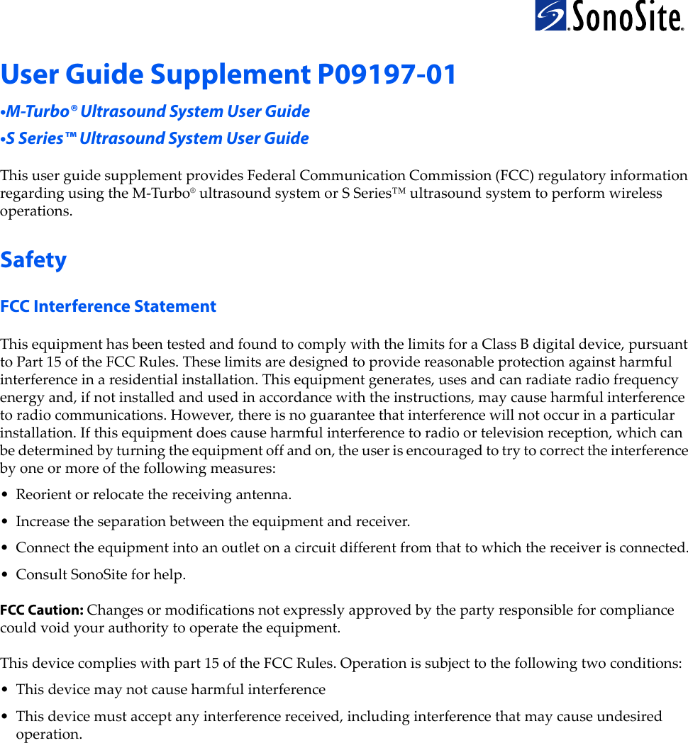 User Guide Supplement P09197-01•M-Turbo® Ultrasound System User Guide•S Series™ Ultrasound System User GuideThisuserguidesupplementprovidesFederalCommunicationCommission(FCC)regulatoryinformationregardingusingtheM‐Turbo®ultrasoundsystemorSSeries™ultrasoundsystemtoperformwirelessoperations.SafetyFCC Interference Statement ThisequipmenthasbeentestedandfoundtocomplywiththelimitsforaClassBdigitaldevice,pursuanttoPart15oftheFCCRules.Theselimitsaredesignedtoprovidereasonableprotectionagainstharmfulinterferenceinaresidentialinstallation.Thisequipmentgenerates,usesandcanradiateradiofrequencyenergyand,ifnotinstalledandusedinaccordancewiththeinstructions,maycauseharmfulinterferencetoradiocommunications.However,thereisnoguaranteethatinterferencewillnotoccurinaparticularinstallation.Ifthisequipmentdoescauseharmfulinterferencetoradioortelevisionreception,whichcanbedeterminedbyturningtheequipmentoffandon,theuserisencouragedtotrytocorrecttheinterferencebyoneormoreofthefollowingmeasures:• Reorientorrelocatethereceivingantenna.•Increasetheseparationbetweentheequipmentandreceiver.• Connecttheequipmentintoanoutletonacircuitdifferentfromthattowhichthereceiverisconnected.• ConsultSonoSiteforhelp.FCC Caution:Changesormodificationsnotexpresslyapprovedbythepartyresponsibleforcompliancecouldvoidyourauthoritytooperatetheequipment.Thisdevicecomplieswithpart15oftheFCCRules.Operationissubjecttothefollowingtwoconditions:•Thisdevicemaynotcauseharmfulinterference•Thisdevicemustacceptanyinterferencereceived,includinginterferencethatmaycauseundesiredoperation.