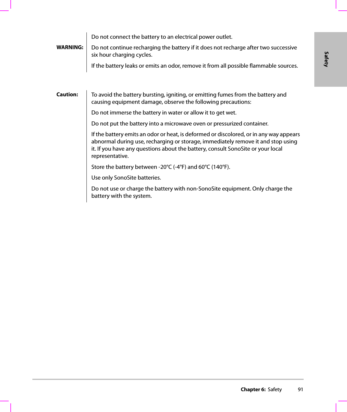 Chapter 6:  Safety 91SafetyDo not connect the battery to an electrical power outlet.WARNING: Do not continue recharging the battery if it does not recharge after two successive six hour charging cycles.If the battery leaks or emits an odor, remove it from all possible flammable sources.Caution: To avoid the battery bursting, igniting, or emitting fumes from the battery and causing equipment damage, observe the following precautions:Do not immerse the battery in water or allow it to get wet.Do not put the battery into a microwave oven or pressurized container.If the battery emits an odor or heat, is deformed or discolored, or in any way appears abnormal during use, recharging or storage, immediately remove it and stop using it. If you have any questions about the battery, consult SonoSite or your local representative.Store the battery between -20°C (-4°F) and 60°C (140°F).Use only SonoSite batteries.Do not use or charge the battery with non-SonoSite equipment. Only charge the battery with the system.