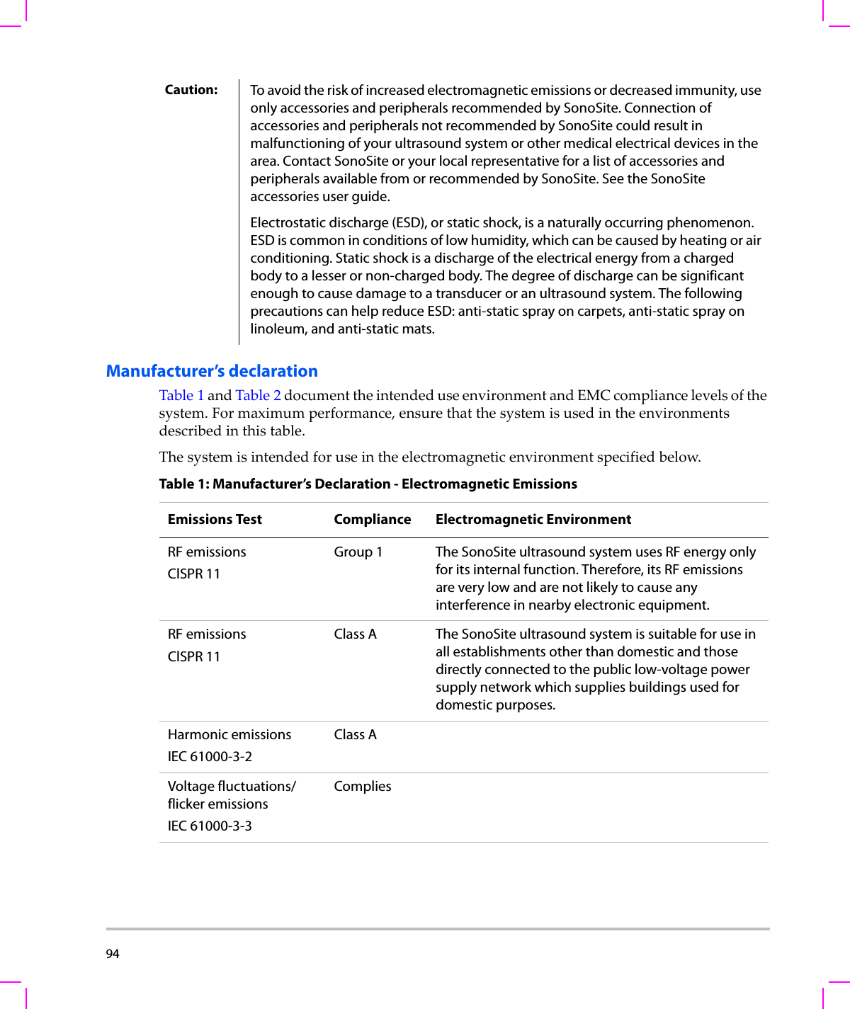 94  Manufacturer’s declarationTable 1andTable 2documenttheintendeduseenvironmentandEMCcompliancelevelsofthesystem.Formaximumperformance,ensurethatthesystemisusedintheenvironmentsdescribedinthistable.Thesystemisintendedforuseintheelectromagneticenvironmentspecifiedbelow.Caution: To avoid the risk of increased electromagnetic emissions or decreased immunity, use only accessories and peripherals recommended by SonoSite. Connection of accessories and peripherals not recommended by SonoSite could result in malfunctioning of your ultrasound system or other medical electrical devices in the area. Contact SonoSite or your local representative for a list of accessories and peripherals available from or recommended by SonoSite. See the SonoSite accessories user guide.Electrostatic discharge (ESD), or static shock, is a naturally occurring phenomenon. ESD is common in conditions of low humidity, which can be caused by heating or air conditioning. Static shock is a discharge of the electrical energy from a charged body to a lesser or non-charged body. The degree of discharge can be significant enough to cause damage to a transducer or an ultrasound system. The following precautions can help reduce ESD: anti-static spray on carpets, anti-static spray on linoleum, and anti-static mats.Table 1: Manufacturer’s Declaration - Electromagnetic EmissionsEmissions Test Compliance Electromagnetic EnvironmentRF emissionsClSPR 11Group 1 The SonoSite ultrasound system uses RF energy only for its internal function. Therefore, its RF emissions are very low and are not likely to cause any interference in nearby electronic equipment.RF emissionsClSPR 11Class A The SonoSite ultrasound system is suitable for use in all establishments other than domestic and those directly connected to the public low-voltage power supply network which supplies buildings used for domestic purposes.Harmonic emissionsIEC 61000-3-2Class AVoltage fluctuations/flicker emissionsIEC 61000-3-3Complies