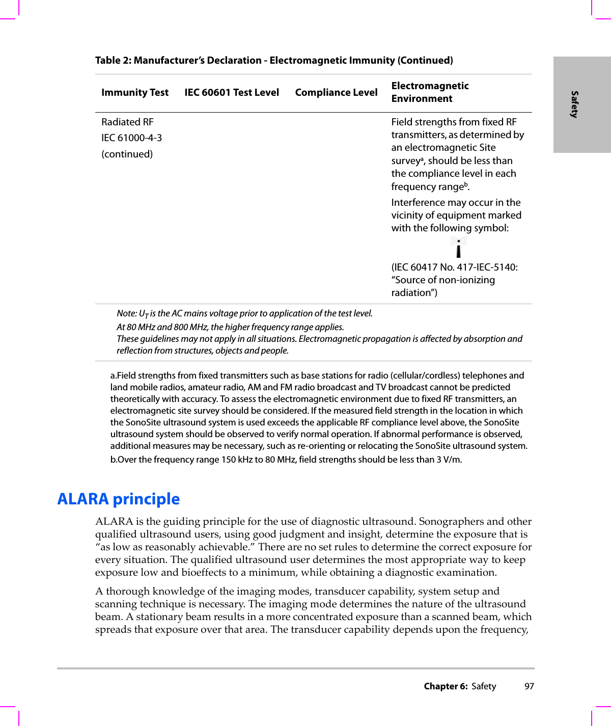 Chapter 6:  Safety 97SafetyALARA principleALARAistheguidingprinciplefortheuseofdiagnosticultrasound.Sonographersandotherqualifiedultrasoundusers,usinggoodjudgmentandinsight,determinetheexposurethatis“aslowasreasonablyachievable.”Therearenosetrulestodeterminethecorrectexposureforeverysituation.Thequalifiedultrasounduserdeterminesthemostappropriatewaytokeepexposurelowandbioeffectstoaminimum,whileobtainingadiagnosticexamination.Athoroughknowledgeoftheimagingmodes,transducercapability,systemsetupandscanningtechniqueisnecessary.Theimagingmodedeterminesthenatureoftheultrasoundbeam.Astationarybeamresultsinamoreconcentratedexposurethanascannedbeam,whichspreadsthatexposureoverthatarea.Thetransducercapabilitydependsuponthefrequency,Radiated RFIEC 61000-4-3(continued)Field strengths from fixed RF transmitters, as determined by an electromagnetic Site surveya, should be less than the compliance level in each frequency rangeb.Interference may occur in the vicinity of equipment marked with the following symbol:(IEC 60417 No. 417-IEC-5140: “Source of non-ionizing radiation”)Note: UT is the AC mains voltage prior to application of the test level.At 80 MHz and 800 MHz, the higher frequency range applies.These guidelines may not apply in all situations. Electromagnetic propagation is affected by absorption and reflection from structures, objects and people.a.Field strengths from fixed transmitters such as base stations for radio (cellular/cordless) telephones and land mobile radios, amateur radio, AM and FM radio broadcast and TV broadcast cannot be predicted theoretically with accuracy. To assess the electromagnetic environment due to fixed RF transmitters, an electromagnetic site survey should be considered. If the measured field strength in the location in which the SonoSite ultrasound system is used exceeds the applicable RF compliance level above, the SonoSite ultrasound system should be observed to verify normal operation. If abnormal performance is observed, additional measures may be necessary, such as re-orienting or relocating the SonoSite ultrasound system.b.Over the frequency range 150 kHz to 80 MHz, field strengths should be less than 3 V/m.Table 2: Manufacturer’s Declaration - Electromagnetic Immunity (Continued)Immunity Test IEC 60601 Test Level Compliance Level Electromagnetic Environment