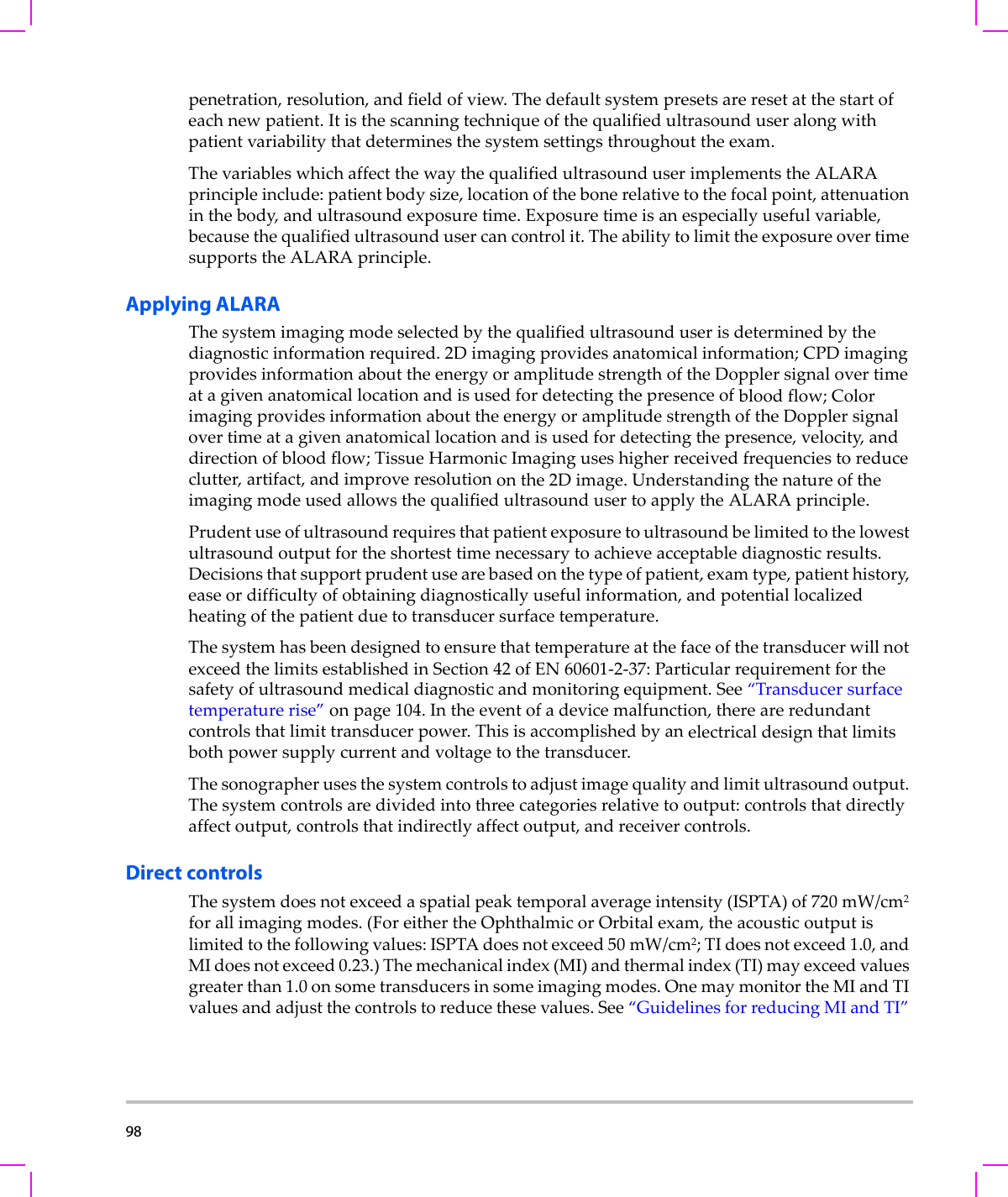 98  penetration,resolution,andfieldofview.Thedefaultsystempresetsareresetatthestartofeachnewpatient.Itisthescanningtechniqueofthequalifiedultrasounduseralongwithpatientvariabilitythatdeterminesthesystemsettingsthroughouttheexam.ThevariableswhichaffectthewaythequalifiedultrasounduserimplementstheALARAprincipleinclude:patientbodysize,locationofthebonerelativetothefocalpoint,attenuationinthebody,andultrasoundexposuretime.Exposuretimeisanespeciallyusefulvariable,becausethequalifiedultrasoundusercancontrolit.TheabilitytolimittheexposureovertimesupportstheALARAprinciple.Applying ALARAThesystemimagingmodeselectedbythequalifiedultrasounduserisdeterminedbythediagnosticinformationrequired.2Dimagingprovidesanatomicalinformation;CPDimagingprovidesinformationabouttheenergyoramplitudestrengthoftheDopplersignalovertimeatagivenanatomicallocationandisusedfordetectingthepresenceofbloodflow;ColorimagingprovidesinformationabouttheenergyoramplitudestrengthoftheDopplersignalovertimeatagivenanatomicallocationandisusedfordetectingthepresence,velocity,anddirectionofbloodflow;TissueHarmonicImaginguseshigherreceivedfrequenciestoreduceclutter,artifact,andimproveresolutiononthe2Dimage.UnderstandingthenatureoftheimagingmodeusedallowsthequalifiedultrasoundusertoapplytheALARAprinciple.Prudentuseofultrasoundrequiresthatpatientexposuretoultrasoundbelimitedtothelowestultrasoundoutputfortheshortesttimenecessarytoachieveacceptablediagnosticresults.Decisionsthatsupportprudentusearebasedonthetypeofpatient,examtype,patienthistory,easeordifficultyofobtainingdiagnosticallyusefulinformation,andpotentiallocalizedheatingofthepatientduetotransducersurfacetemperature.ThesystemhasbeendesignedtoensurethattemperatureatthefaceofthetransducerwillnotexceedthelimitsestablishedinSection42ofEN60601‐2‐37:Particularrequirementforthesafetyofultrasoundmedicaldiagnosticandmonitoringequipment.See“Transducersurfacetemperaturerise”onpage 104.Intheeventofadevicemalfunction,thereareredundantcontrolsthatlimittransducerpower.Thisisaccomplishedbyanelectricaldesignthatlimitsbothpowersupplycurrentandvoltagetothetransducer.Thesonographerusesthesystemcontrolstoadjustimagequalityandlimitultrasoundoutput.Thesystemcontrolsaredividedintothreecategoriesrelativetooutput:controlsthatdirectlyaffectoutput,controlsthatindirectlyaffectoutput,andreceivercontrols.Direct controlsThesystemdoesnotexceedaspatialpeaktemporalaverageintensity(ISPTA)of720 mW/cm2forallimagingmodes.(ForeithertheOphthalmicorOrbitalexam,theacousticoutputislimitedtothefollowingvalues:ISPTAdoesnotexceed50 mW/cm2;TIdoesnotexceed1.0,andMIdoesnotexceed0.23.)Themechanicalindex(MI)andthermalindex(TI)mayexceedvaluesgreaterthan1.0onsometransducersinsomeimagingmodes.OnemaymonitortheMIandTIvaluesandadjustthecontrolstoreducethesevalues.See“GuidelinesforreducingMIandTI”