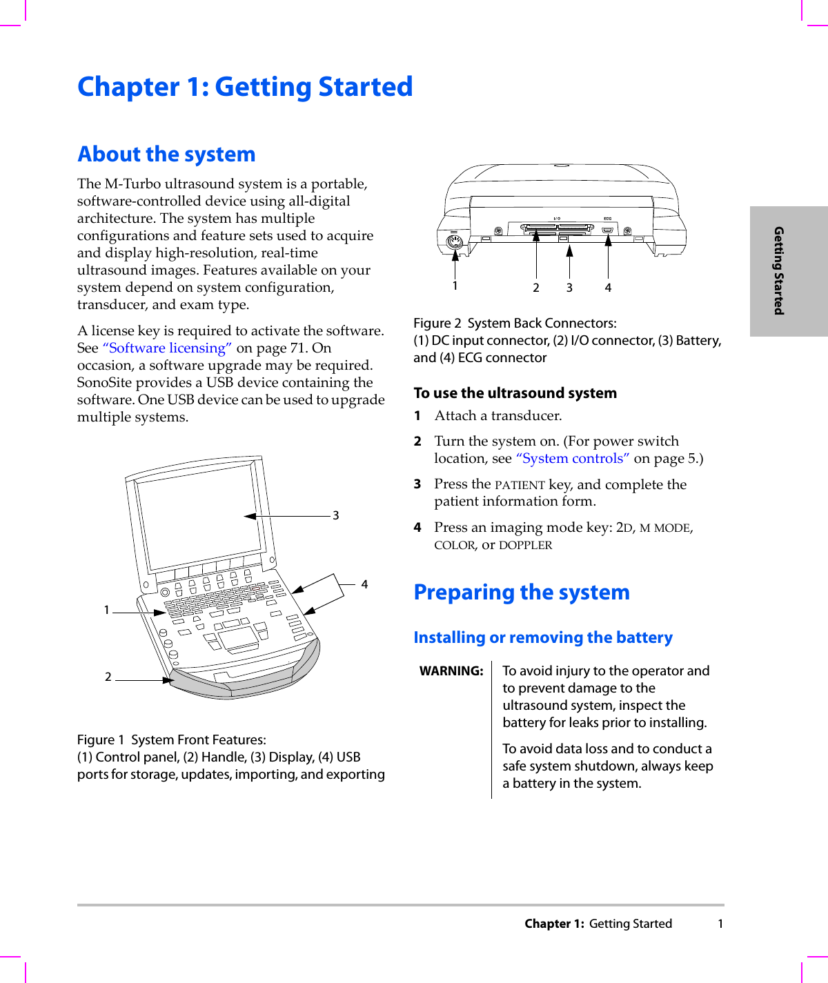Chapter 1:  Getting Started 1Getting StartedChapter 1: Getting StartedAbout the systemTheM‐Turboultrasoundsystemisaportable,software‐controlleddeviceusingall‐digitalarchitecture.Thesystemhasmultipleconfigurationsandfeaturesetsusedtoacquireanddisplayhigh‐resolution,real‐timeultrasoundimages.Featuresavailableonyoursystemdependonsystemconfiguration,transducer,andexamtype.Alicensekeyisrequiredtoactivatethesoftware.See“Softwarelicensing”onpage 71.Onoccasion,asoftwareupgrademayberequired.SonoSiteprovidesaUSBdevicecontainingthesoftware.OneUSBdevicecanbeusedtoupgrademultiplesystems.Figure 1 System Front Features: (1) Control panel, (2) Handle, (3) Display, (4) USB ports for storage, updates, importing, and exporting Figure 2 System Back Connectors:(1) DC input connector, (2) I/O connector, (3) Battery, and (4) ECG connectorTo use the ultrasound system1Attachatransducer.2Turnthesystemon.(Forpowerswitchlocation,see“Systemcontrols”onpage 5.)3PressthePATIENTkey,andcompletethepatientinformationform.4Pressanimagingmodekey:2D,MMODE,COLOR,orDOPPLERPreparing the systemInstalling or removing the battery4321WARNING: To avoid injury to the operator and to prevent damage to the ultrasound system, inspect the battery for leaks prior to installing.To avoid data loss and to conduct a safe system shutdown, always keep a battery in the system.23 41