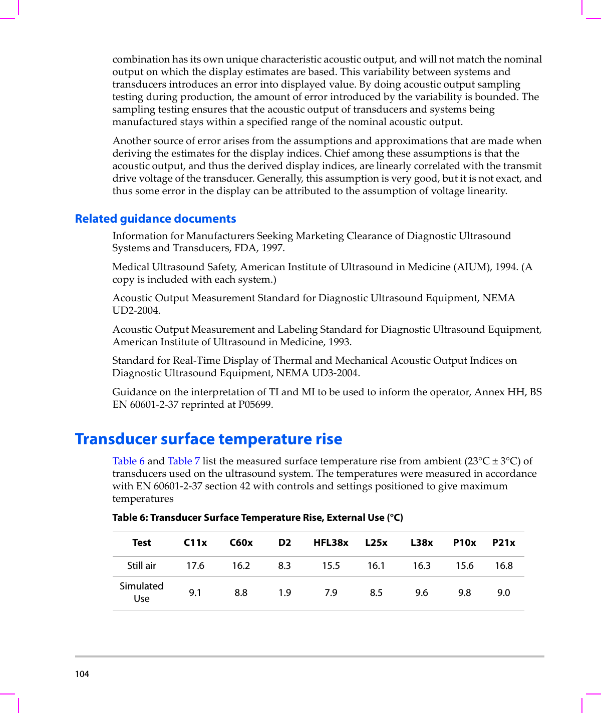 104  combinationhasitsownuniquecharacteristicacousticoutput,andwillnotmatchthenominaloutputonwhichthedisplayestimatesarebased.Thisvariabilitybetweensystemsandtransducersintroducesanerrorintodisplayedvalue.Bydoingacousticoutputsamplingtestingduringproduction,theamountoferrorintroducedbythevariabilityisbounded.Thesamplingtestingensuresthattheacousticoutputoftransducersandsystemsbeingmanufacturedstayswithinaspecifiedrangeofthenominalacousticoutput.Anothersourceoferrorarisesfromtheassumptionsandapproximationsthataremadewhenderivingtheestimatesforthedisplayindices.Chiefamongtheseassumptionsisthattheacousticoutput,andthusthederiveddisplayindices,arelinearlycorrelatedwiththetransmitdrivevoltageofthetransducer.Generally,thisassumptionisverygood,butitisnotexact,andthussomeerrorinthedisplaycanbeattributedtotheassumptionofvoltagelinearity.Related guidance documentsInformationforManufacturersSeekingMarketingClearanceofDiagnosticUltrasoundSystemsandTransducers,FDA,1997.MedicalUltrasoundSafety,AmericanInstituteofUltrasoundinMedicine(AIUM),1994.(Acopyisincludedwitheachsystem.)AcousticOutputMeasurementStandardforDiagnosticUltrasoundEquipment,NEMAUD2‐2004.AcousticOutputMeasurementandLabelingStandardforDiagnosticUltrasoundEquipment,AmericanInstituteofUltrasoundinMedicine,1993.StandardforReal‐TimeDisplayofThermalandMechanicalAcousticOutputIndicesonDiagnosticUltrasoundEquipment,NEMAUD3‐2004.GuidanceontheinterpretationofTIandMItobeusedtoinformtheoperator,AnnexHH,BSEN60601‐2‐37reprintedatP05699.Transducer surface temperature riseTable 6andTable 7listthemeasuredsurfacetemperaturerisefromambient(23°C±3°C)oftransducersusedontheultrasoundsystem.ThetemperaturesweremeasuredinaccordancewithEN60601‐2‐37section42withcontrolsandsettingspositionedtogivemaximumtemperaturesTable 6: Transducer Surface Temperature Rise, External Use (°C)Test C11x C60x D2 HFL38x L25x L38x P10x P21xStill air 17.6 16.2 8.3 15.5 16.1 16.3 15.6 16.8SimulatedUse 9.1 8.8 1.9 7.9 8.5 9.6 9.8 9.0