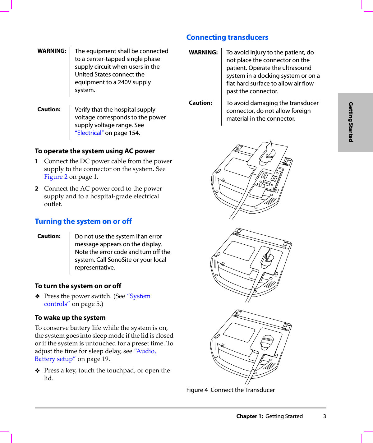 Chapter 1:  Getting Started 3Getting StartedTo operate the system using AC power1ConnecttheDCpowercablefromthepowersupplytotheconnectoronthesystem.SeeFigure 2onpage 1.2ConnecttheACpowercordtothepowersupplyandtoahospital‐gradeelectricaloutlet.Turning the system on or offTo turn the system on or offPressthepowerswitch.(See“Systemcontrols”onpage 5.)To wake up the systemToconservebatterylifewhilethesystemison,thesystemgoesintosleepmodeifthelidisclosedorifthesystemisuntouchedforapresettime.Toadjustthetimeforsleepdelay,see“A u d i o , Batterysetup”onpage 19.Pressakey,touchthetouchpad,oropenthelid.Connecting transducersFigure 4 Connect the TransducerWARNING: The equipment shall be connected to a center-tapped single phase supply circuit when users in the United States connect the equipment to a 240V supply system.Caution: Verify that the hospital supply voltage corresponds to the power supply voltage range. See “Electrical” on page 154.Caution: Do not use the system if an error message appears on the display. Note the error code and turn off the system. Call SonoSite or your local representative.WARNING: To avoid injury to the patient, do not place the connector on the patient. Operate the ultrasound system in a docking system or on a flat hard surface to allow air flow past the connector.Caution: To avoid damaging the transducer connector, do not allow foreign material in the connector.