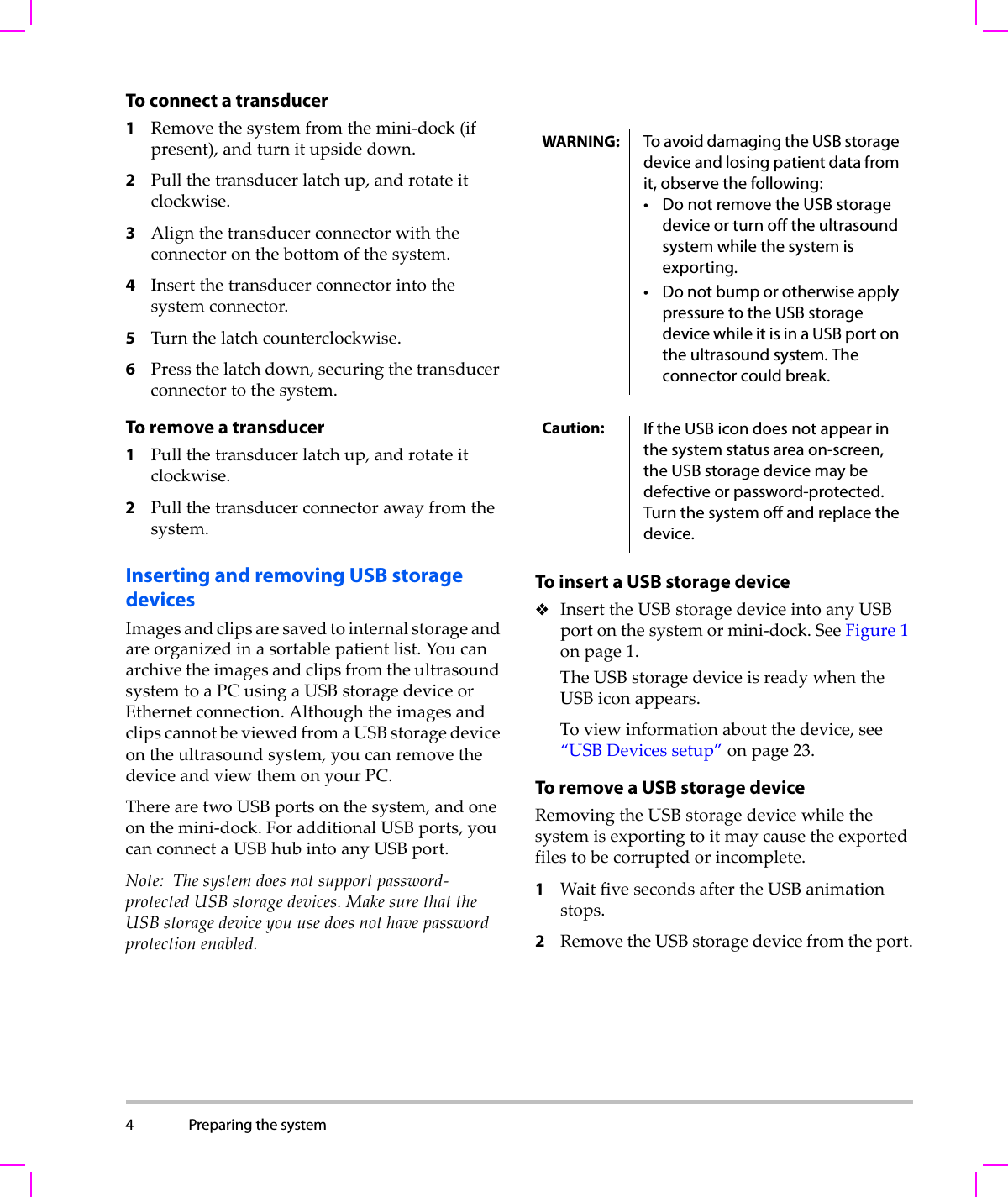 4 Preparing the system  To connect a transducer 1Removethesystemfromthemini‐dock(ifpresent),andturnitupsidedown.2Pullthetransducerlatchup,androtateitclockwise.3Alignthetransducerconnectorwiththeconnectoronthebottomofthesystem.4Insertthetransducerconnectorintothesystemconnector.5Turnthelatchcounterclockwise.6Pressthelatchdown,securingthetransducerconnectortothesystem.To remove a transducer1Pullthetransducerlatchup,androtateitclockwise.2Pullthetransducerconnectorawayfromthesystem.Inserting and removing USB storage devicesImagesandclipsaresavedtointernalstorageandareorganizedinasortablepatientlist.YoucanarchivetheimagesandclipsfromtheultrasoundsystemtoaPCusingaUSBstoragedeviceorEthernetconnection.AlthoughtheimagesandclipscannotbeviewedfromaUSBstoragedeviceontheultrasoundsystem,youcanremovethedeviceandviewthemonyourPC.TherearetwoUSBportsonthesystem,andoneonthemini‐dock.ForadditionalUSBports,youcanconnectaUSBhubintoanyUSBport.Note: Thesystemdoesnotsupportpassword‐protectedUSBstoragedevices.MakesurethattheUSBstoragedeviceyouusedoesnothavepasswordprotectionenabled.To insert a USB storage deviceInserttheUSBstoragedeviceintoanyUSBportonthesystemormini‐dock.SeeFigure 1onpage 1.TheUSBstoragedeviceisreadywhentheUSBiconappears.Toviewinformationaboutthedevice,see“USBDevicessetup”onpage 23.To remove a USB storage deviceRemovingtheUSBstoragedevicewhilethesystemisexportingtoitmaycausetheexportedfilestobecorruptedorincomplete.1WaitfivesecondsaftertheUSBanimationstops.2RemovetheUSBstoragedevicefromtheport.WARNING: To avoid damaging the USB storage device and losing patient data from it, observe the following:• Do not remove the USB storage device or turn off the ultrasound system while the system is exporting.• Do not bump or otherwise apply pressure to the USB storage device while it is in a USB port on the ultrasound system. The connector could break. Caution: If the USB icon does not appear in the system status area on-screen, the USB storage device may be defective or password-protected. Turn the system off and replace the device.