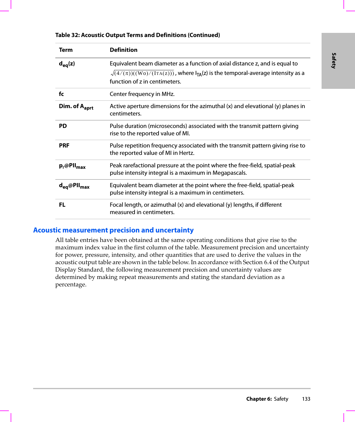 Chapter 6:  Safety 133SafetyAcoustic measurement precision and uncertaintyAlltableentrieshavebeenobtainedatthesameoperatingconditionsthatgiverisetothemaximumindexvalueinthefirstcolumnofthetable.Measurementprecisionanduncertaintyforpower,pressure,intensity,andotherquantitiesthatareusedtoderivethevaluesintheacousticoutputtableareshowninthetablebelow.InaccordancewithSection 6.4oftheOutputDisplayStandard,thefollowingmeasurementprecisionanduncertaintyvaluesaredeterminedbymakingrepeatmeasurementsandstatingthestandarddeviationasapercentage.deq(z) Equivalent beam diameter as a function of axial distance z, and is equal to , where ITA(z) is the temporal-average intensity as a function of z in centimeters.fc Center frequency in MHz.Dim. of Aaprt Active aperture dimensions for the azimuthal (x) and elevational (y) planes in centimeters.PD Pulse duration (microseconds) associated with the transmit pattern giving rise to the reported value of MI.PRF Pulse repetition frequency associated with the transmit pattern giving rise to the reported value of MI in Hertz.pr@PIImax Peak rarefactional pressure at the point where the free-field, spatial-peak pulse intensity integral is a maximum in Megapascals.deq@PIImax Equivalent beam diameter at the point where the free-field, spatial-peak pulse intensity integral is a maximum in centimeters.FL Focal length, or azimuthal (x) and elevational (y) lengths, if different measured in centimeters.Table 32: Acoustic Output Terms and Definitions (Continued)Term Definition4π()⁄()Wo()ITA z()()⁄()