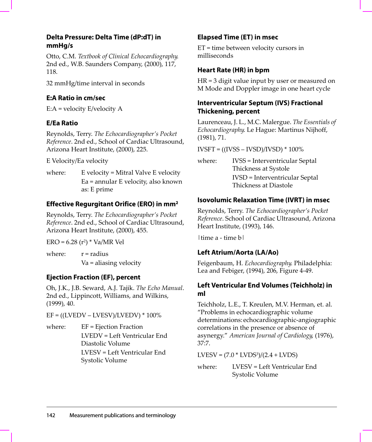 142 Measurement publications and terminology  Delta Pressure: Delta Time (dP:dT) in mmHg/sOtto,C.M.TextbookofClinicalEchocardiography.2nded.,W.B.SaundersCompany,(2000),117,118.32 mmHg/timeintervalinsecondsE:A Ratio in cm/secE:A=velocityE/velocityAE/Ea RatioReynolds,Terry.TheEchocardiographer’sPocketReference.2nded.,SchoolofCardiacUltrasound,ArizonaHeartInstitute,(2000),225.EVelocity/Eavelocitywhere: Evelocity=MitralValveEvelocityEa=annularEvelocity,alsoknownas:EprimeEffective Regurgitant Orifice (ERO) in mm2Reynolds,Terry.TheEchocardiographer’sPocketReference.2nded.,SchoolofCardiacUltrasound,ArizonaHeartInstitute,(2000),455.ERO=6.28(r2)*Va/MRVelwhere: r=radiusVa=aliasingvelocityEjection Fraction (EF), percentOh,J.K.,J.B.Seward,A.J.Tajik.TheEchoManual.2nded.,Lippincott,Williams,andWilkins,(1999),40.EF=((LVEDV–LVESV)/LVEDV)*100%where: EF=EjectionFractionLVEDV=LeftVentricularEndDiastolicVolumeLVESV=LeftVentricularEndSystolicVolumeElapsed Time (ET) in msecET=timebetweenvelocitycursorsinmillisecondsHeart Rate (HR) in bpmHR=3digitvalueinputbyuserormeasuredonMModeandDopplerimageinoneheartcycleInterventricular Septum (IVS) Fractional Thickening, percentLaurenceau,J.L.,M.C.Malergue.TheEssentialsofEchocardiography.LeHague:MartinusNijhoff,(1981),71.IVSFT=((IVSS–IVSD)/IVSD)*100%where:IVSS=InterventricularSeptalThicknessatSystoleIVSD=InterventricularSeptalThicknessatDiastoleIsovolumic Relaxation Time (IVRT) in msecReynolds,Terry.TheEchocardiographer’sPocketReference.SchoolofCardiacUltrasound,ArizonaHeartInstitute,(1993),146.|timea‐timeb|Left Atrium/Aorta (LA/Ao)Feigenbaum,H.Echocardiography.Philadelphia:LeaandFebiger,(1994),206,Figure4‐49.Left Ventricular End Volumes (Teichholz) in mlTeichholz,L.E.,T.Kreulen,M.V.Herman,et.al.“Problemsinechocardiographicvolumedeterminations:echocardiographic‐angiographiccorrelationsinthepresenceorabsenceofasynergy.”AmericanJournalofCardiology,(1976),37:7.LVESV=(7.0*LVDS3)/(2.4+LVDS)where: LVESV=LeftVentricularEndSystolicVolume