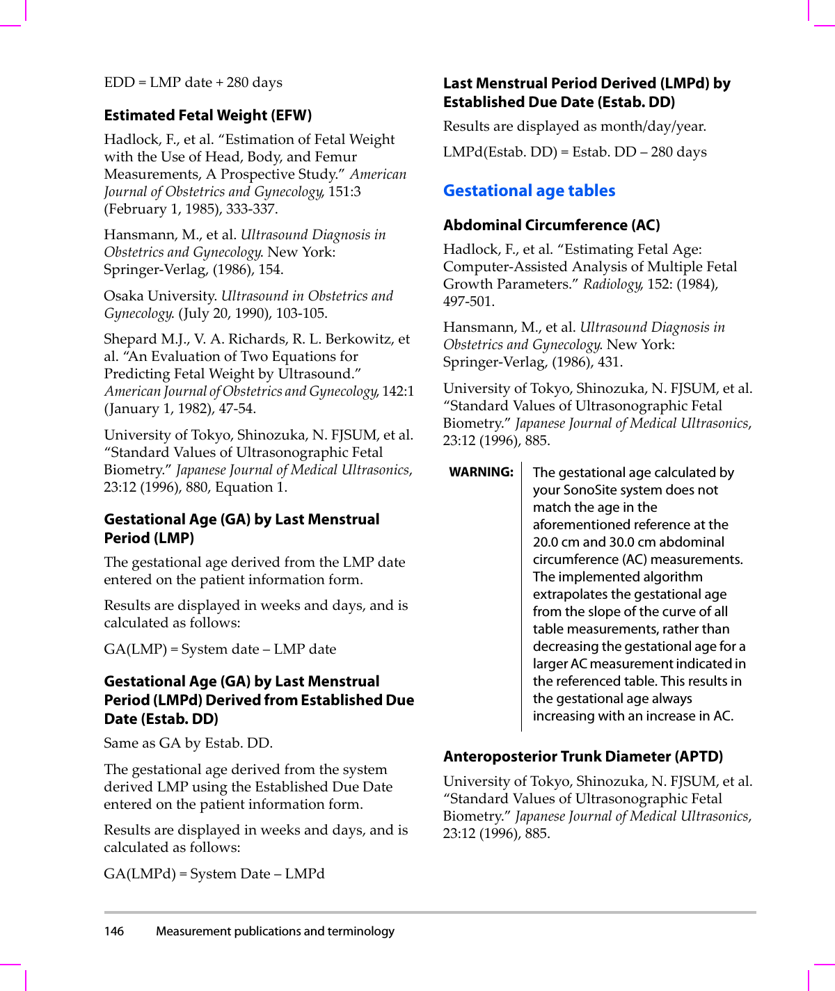 146 Measurement publications and terminology  EDD=LMPdate+280daysEstimated Fetal Weight (EFW)Hadlock,F.,etal.“EstimationofFetalWeightwiththeUseofHead,Body,andFemurMeasurements,AProspectiveStudy.”AmericanJournalofObstetricsandGynecology,151:3(February1,1985),333‐337.Hansmann,M.,etal.UltrasoundDiagnosisinObstetricsandGynecology.NewYork:Springer‐Verlag,(1986),154.OsakaUniversity.UltrasoundinObstetricsandGynecology.(July 20,1990),103‐105.ShepardM.J.,V. A.Richards,R.L.Berkowitz,etal.“A n EvaluationofTwoEquationsforPredictingFetalWeightbyUltrasound.”AmericanJournalofObstetricsandGynecology,142:1(January1,1982),47‐54.UniversityofTokyo,Shinozuka,N.FJSUM,etal.“StandardValuesofUltrasonographicFetalBiometry.”JapaneseJournalofMedicalUltrasonics,23:12(1996),880,Equation1.Gestational Age (GA) by Last Menstrual Period (LMP)ThegestationalagederivedfromtheLMPdateenteredonthepatientinformationform.Resultsaredisplayedinweeksanddays,andiscalculatedasfollows:GA(LMP)=Systemdate–LMPdateGestational Age (GA) by Last Menstrual Period (LMPd) Derived from Established Due Date (Estab. DD)SameasGAbyEstab. DD.ThegestationalagederivedfromthesystemderivedLMPusingtheEstablishedDueDateenteredonthepatientinformationform.Resultsaredisplayedinweeksanddays,andiscalculatedasfollows:GA(LMPd)=SystemDate–LMPdLast Menstrual Period Derived (LMPd) by Established Due Date (Estab. DD)Resultsaredisplayedasmonth/day/year.LMPd(Estab. DD)=Estab. DD–280daysGestational age tablesAbdominal Circumference (AC)Hadlock,F.,etal.“EstimatingFetalAge:Computer‐AssistedAnalysisofMultipleFetalGrowthParameters.”Radiology,152:(1984),497‐501.Hansmann,M.,etal.UltrasoundDiagnosisinObstetricsandGynecology.NewYork:Springer‐Verlag,(1986),431.UniversityofTokyo,Shinozuka,N.FJSUM,etal.“StandardValuesofUltrasonographicFetalBiometry.”JapaneseJournalofMedicalUltrasonics,23:12(1996),885.Anteroposterior Trunk Diameter (APTD)UniversityofTokyo,Shinozuka,N.FJSUM,etal.“StandardValuesofUltrasonographicFetalBiometry.”JapaneseJournalofMedicalUltrasonics,23:12(1996),885.WARNING: The gestational age calculated by your SonoSite system does not match the age in the aforementioned reference at the 20.0 cm and 30.0 cm abdominal circumference (AC) measurements. The implemented algorithm extrapolates the gestational age from the slope of the curve of all table measurements, rather than decreasing the gestational age for a larger AC measurement indicated in the referenced table. This results in the gestational age always increasing with an increase in AC.