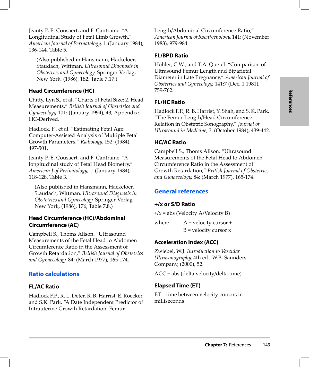 Chapter 7:  References 149ReferencesJeantyP, E.Cousaert,andF.Cantraine.“A LongitudinalStudyofFetalLimbGrowth.”AmericanJournalofPerinatology,1:(January1984),136‐144,Table5.(AlsopublishedinHansmann,Hackeloer,Staudach,Wittman.UltrasoundDiagnosisinObstetricsandGynecology.Springer‐Verlag,NewYork,(1986),182,Table7.17.)Head Circumference (HC)Chitty,LynS.,etal.“ChartsofFetalSize:2.HeadMeasurements.”BritishJournalofObstetricsandGynaecology101:(January1994),43,Appendix:HC‐Derived.Hadlock,F.,etal.“EstimatingFetalAge:Computer‐AssistedAnalysisofMultipleFetalGrowthParameters.”Radiology,152:(1984),497‐501.JeantyP, E.Cousaert,andF.Cantraine.“A longitudinalstudyofFetalHeadBiometry.”AmericanJofPerinatology,1:(January1984),118‐128,Table3.(AlsopublishedinHansmann,Hackeloer,Staudach,Wittman.UltrasoundDiagnosisinObstetricsandGynecology.Springer‐Verlag,NewYork,(1986),176,Table7.8.)Head Circumference (HC)/Abdominal Circumference (AC)CampbellS.,ThomsAlison.“UltrasoundMeasurementsoftheFetalHeadtoAbdomenCircumferenceRatiointheAssessmentofGrowthRetardation,”BritishJournalofObstetricsandGynaecology,84:(March1977),165‐174.Ratio calculationsFL/AC RatioHadlockF.P.,R.L.Deter,R.B.Harrist,E.Roecker,andS.K.Park.“A DateIndependentPredictorofIntrauterineGrowthRetardation:FemurLength/AbdominalCircumferenceRatio,”AmericanJournalofRoentgenology,141:(November1983),979‐984.FL/BPD RatioHohler,C.W.,andT.A.Quetel.“ComparisonofUltrasoundFemurLengthandBiparietalDiameterinLatePregnancy,”AmericanJournalofObstetricsandGynecology,141:7(Dec.11981),759‐762.FL/HC RatioHadlockF.P.,R.B.Harrist,Y.Shah,andS.K.Park.“TheFemurLength/HeadCircumferenceRelationinObstetricSonography.”JournalofUltrasoundinMedicine,3:(October1984),439‐442.HC/AC RatioCampbellS.,ThomsAlison.“UltrasoundMeasurementsoftheFetalHeadtoAbdomenCircumferenceRatiointheAssessmentofGrowthRetardation,”BritishJournalofObstetricsandGynaecology,84:(March1977),165‐174.General references+/x or S/D Ratio+/x=abs(VelocityA/VelocityB)where A=velocitycursor+B=velocitycursorxAcceleration Index (ACC)Zwiebel,W.J.IntroductiontoVascularUltrasonography,4thed.,W.B.SaundersCompany,(2000),52.ACC=abs(deltavelocity/deltatime)Elapsed Time (ET)ET=timebetweenvelocitycursorsinmilliseconds