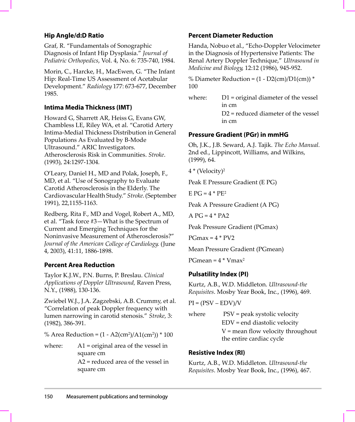 150 Measurement publications and terminology  Hip Angle/d:D RatioGraf,R.“FundamentalsofSonographicDiagnosisofInfantHipDysplasia.”JournalofPediatricOrthopedics,Vol.4,No.6:735‐740,1984.Morin,C.,Harcke,H.,MacEwen,G.“TheInfantHip:Real‐TimeUSAssessmentofAcetabularDevelopment.”Radiology177:673‐677,December1985.Intima Media Thickness (IMT)HowardG,SharrettAR,HeissG,EvansGW,ChamblessLE,RileyWA,etal.“CarotidArteryIntima‐MedialThicknessDistributioninGeneralPopulationsAsEvaluatedbyB‐ModeUltrasound.”ARICInvestigators.AtherosclerosisRiskinCommunities.Stroke.(1993),24:1297‐1304.O’Leary,DanielH.,MDandPolak,Joseph,F.,MD,etal.“UseofSonographytoEvaluateCarotidAtherosclerosisintheElderly.TheCardiovascularHealthStudy.”Stroke.(September1991),22,1155‐1163.Redberg,RitaF.,MDandVogel,RobertA.,MD,etal.“Taskforce#3—WhatistheSpectrumofCurrentandEmergingTechniquesfortheNoninvasiveMeasurementofAtherosclerosis?”JournaloftheAmericanCollegeofCardiology.(June4,2003),41:11,1886‐1898.Percent Area ReductionTaylorK.J.W.,P. N . Burns,P. Breslau.ClinicalApplicationsofDopplerUltrasound,RavenPress,N.Y.,(1988),130‐136.ZwiebelW.J.,J.A.Zagzebski,A.B.Crummy,etal.“CorrelationofpeakDopplerfrequencywithlumennarrowingincarotidstenosis.”Stroke,3:(1982),386‐391.%AreaReduction=(1‐A2(cm2)/A1(cm2))*100where: A1=originalareaofthevesselinsquarecmA2=reducedareaofthevesselinsquarecmPercent Diameter ReductionHanda,Nobuoetal.,“Echo‐DopplerVelocimeterintheDiagnosisofHypertensivePatients:TheRenalArteryDopplerTechnique,”UltrasoundinMedicineandBiology,12:12(1986),945‐952.%DiameterReduction=(1‐D2(cm)/D1(cm))*100where: D1=originaldiameterofthevesselincmD2=reduceddiameterofthevesselincmPressure Gradient (PGr) in mmHGOh,J.K.,J.B.Seward,A.J.Tajik.TheEchoManual.2nded.,Lippincott,Williams,andWilkins,(1999),64.4*(Velocity)2PeakEPressureGradient(E PG)EPG=4*PE2PeakAPressureGradient(A PG)APG=4*PA2PeakPressureGradient(PGmax)PGmax=4*PV2MeanPressureGradient(PGmean)PGmean=4*Vmax2Pulsatility Index (PI)Kurtz,A.B.,W.D.Middleton.Ultrasound‐theRequisites.MosbyYearBook,Inc.,(1996),469.PI=(PSV–EDV)/Vwhere PSV=peaksystolicvelocityEDV=enddiastolicvelocityV=meanflowvelocitythroughouttheentirecardiaccycleResistive Index (RI)Kurtz,A.B.,W.D.Middleton.Ultrasound‐theRequisites.MosbyYearBook,Inc.,(1996),467.