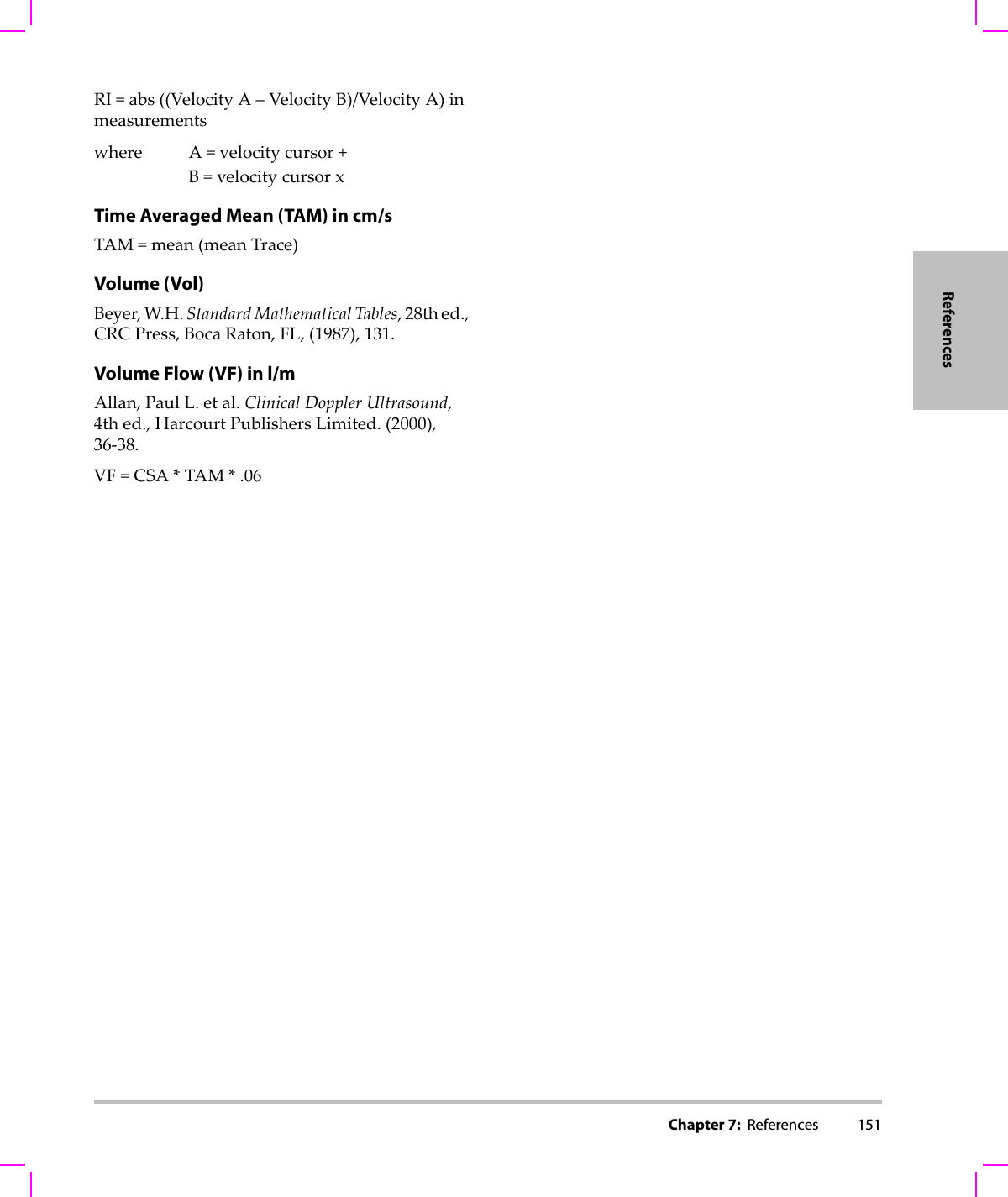 Chapter 7:  References 151ReferencesRI=abs((VelocityA–VelocityB)/VelocityA)inmeasurementswhere A=velocitycursor+B=velocitycursorxTime Averaged Mean (TAM) in cm/sTAM=mean(meanTrace)Volume (Vol)Beyer,W.H.StandardMathematicalTables,28thed.,CRCPress,BocaRaton,FL,(1987),131.Volume Flow (VF) in l/mAllan,PaulL.etal.ClinicalDopplerUltrasound,4thed.,HarcourtPublishersLimited.(2000),36‐38.VF=CSA*TAM*.06