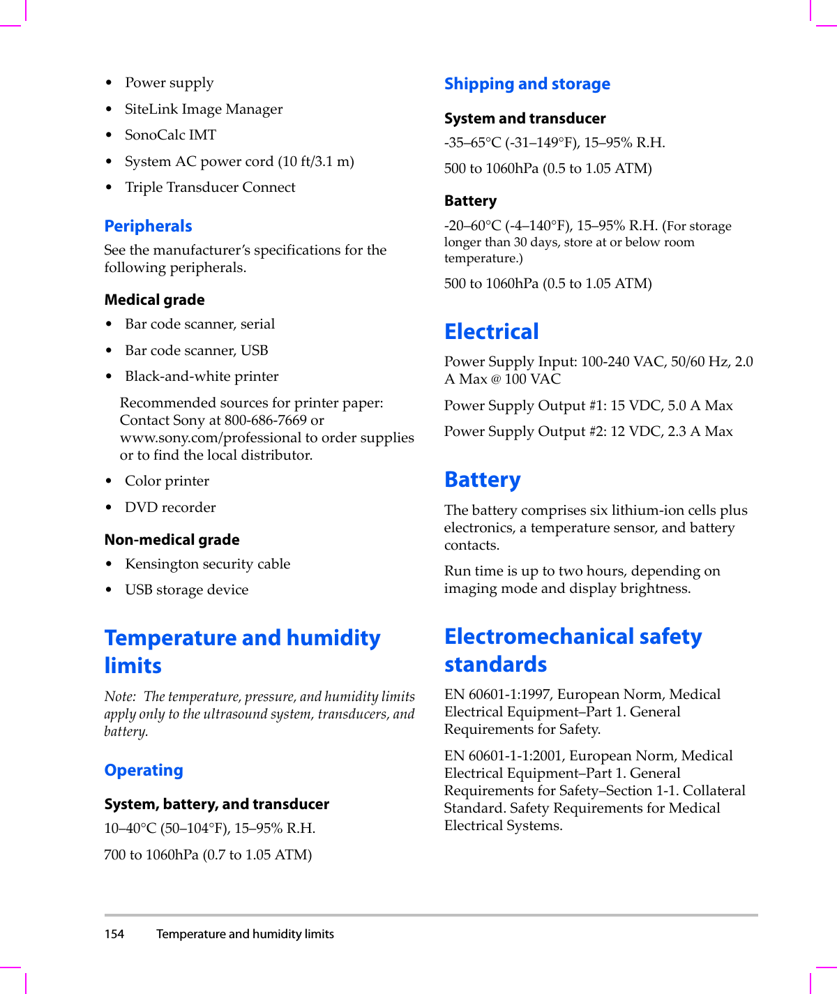 154 Temperature and humidity limits  •Powersupply•SiteLinkImageManager• SonoCalcIMT•SystemACpowercord(10ft/3.1m)•TripleTransducerConnectPeripheralsSeethemanufacturer’sspecificationsforthefollowingperipherals.Medical grade•Barcodescanner,serial•Barcodescanner,USB•Black‐and‐whiteprinterRecommendedsourcesforprinterpaper:ContactSonyat800‐686‐7669orwww.sony.com/professionaltoordersuppliesortofindthelocaldistributor.• Colorprinter•DVDrecorderNon-medical grade•Kensingtonsecuritycable•USBstoragedeviceTemperature and humidity limitsNote: Thetemperature,pressure,andhumiditylimitsapplyonlytotheultrasoundsystem,transducers,andbattery.OperatingSystem, battery, and transducer10–40°C(50–104°F),15–95%R.H.700to1060hPa(0.7to1.05ATM)Shipping and storageSystem and transducer‐35–65°C(‐31–149°F),15–95%R.H.500to1060hPa(0.5to1.05ATM)Battery‐20–60°C(‐4–140°F),15–95%R.H.(Forstoragelongerthan30days,storeatorbelowroomtemperature.)500to1060hPa(0.5to1.05ATM)ElectricalPowerSupplyInput:100‐240VAC,50/60Hz,2.0AMax@100VACPowerSupplyOutput#1:15VDC,5.0AMaxPowerSupplyOutput#2:12VDC,2.3AMaxBatteryThebatterycomprisessixlithium‐ioncellspluselectronics,atemperaturesensor,andbatterycontacts.Runtimeisuptotwo hours,dependingonimagingmodeanddisplaybrightness.Electromechanical safety standardsEN60601‐1:1997,EuropeanNorm,MedicalElectricalEquipment–Part 1.GeneralRequirementsforSafety.EN60601‐1‐1:2001,EuropeanNorm,MedicalElectricalEquipment–Part1.GeneralRequirementsforSafety–Section1‐1.CollateralStandard.SafetyRequirementsforMedicalElectricalSystems.