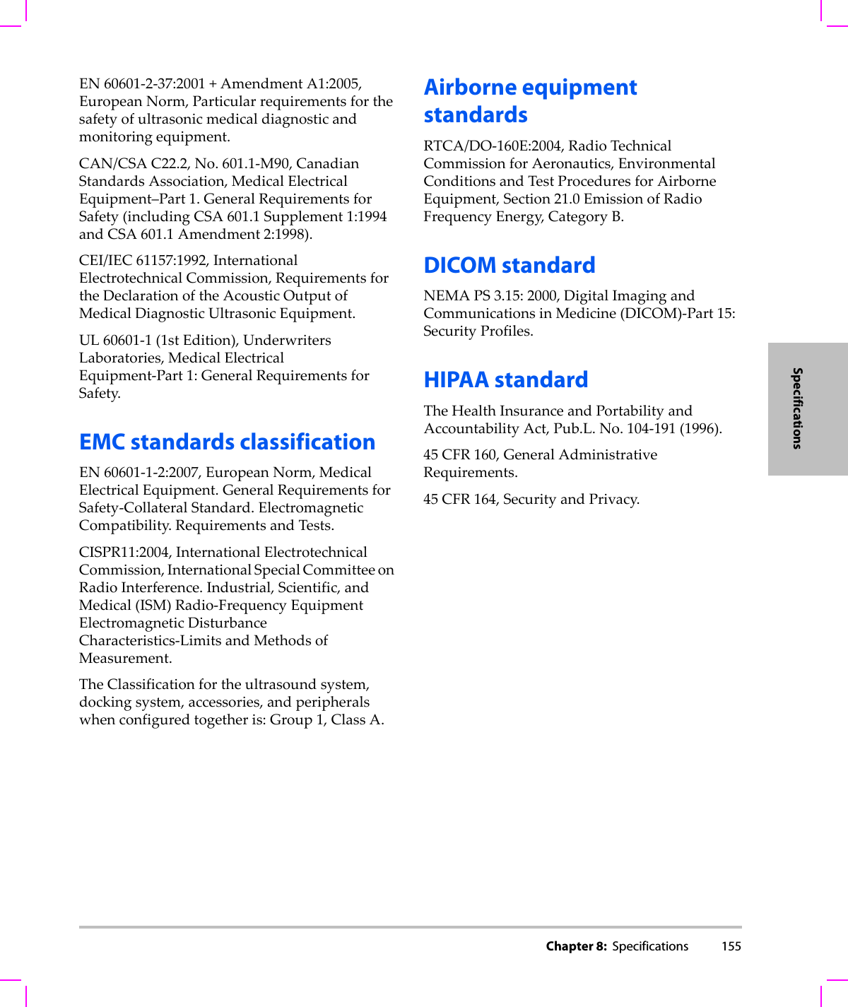 Chapter 8:  Specifications 155SpecificationsEN60601‐2‐37:2001+AmendmentA1:2005,EuropeanNorm,Particularrequirementsforthesafetyofultrasonicmedicaldiagnosticandmonitoringequipment.CAN/CSAC22.2,No.601.1‐M90,CanadianStandardsAssociation,MedicalElectricalEquipment–Part1.GeneralRequirementsforSafety(includingCSA601.1Supplement1:1994andCSA601.1Amendment2:1998).CEI/IEC61157:1992,InternationalElectrotechnicalCommission,RequirementsfortheDeclarationoftheAcousticOutputofMedicalDiagnosticUltrasonicEquipment.UL60601‐1(1stEdition),UnderwritersLaboratories,MedicalElectricalEquipment‐Part 1:GeneralRequirementsforSafety.EMC standards classificationEN60601‐1‐2:2007,EuropeanNorm,MedicalElectricalEquipment.GeneralRequirementsforSafety‐CollateralStandard.ElectromagneticCompatibility.RequirementsandTests.CISPR11:2004,InternationalElectrotechnicalCommission,InternationalSpecialCommitteeonRadioInterference.Industrial,Scientific,andMedical(ISM)Radio‐FrequencyEquipmentElectromagneticDisturbanceCharacteristics‐LimitsandMethodsofMeasurement.TheClassificationfortheultrasoundsystem,dockingsystem,accessories,andperipheralswhenconfiguredtogetheris:Group1,ClassA.Airborne equipment standardsRTCA/DO‐160E:2004,RadioTechnicalCommissionforAeronautics,EnvironmentalConditionsandTestProceduresforAirborneEquipment,Section 21.0EmissionofRadioFrequencyEnergy,Category B.DICOM standardNEMAPS 3.15:2000,DigitalImagingandCommunicationsinMedicine(DICOM)‐Part15:SecurityProfiles.HIPAA standardTheHealthInsuranceandPortabilityandAccountabilityAct,Pub.L.No.104‐191(1996).45CFR160,GeneralAdministrativeRequirements.45CFR164,SecurityandPrivacy.